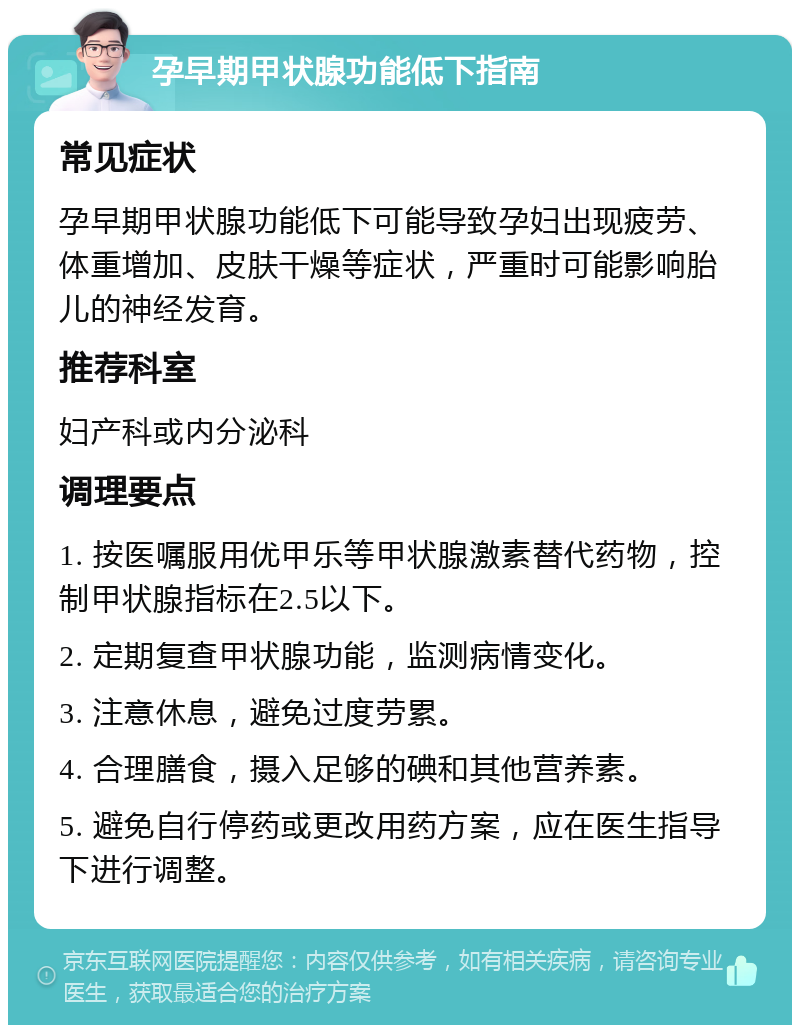 孕早期甲状腺功能低下指南 常见症状 孕早期甲状腺功能低下可能导致孕妇出现疲劳、体重增加、皮肤干燥等症状，严重时可能影响胎儿的神经发育。 推荐科室 妇产科或内分泌科 调理要点 1. 按医嘱服用优甲乐等甲状腺激素替代药物，控制甲状腺指标在2.5以下。 2. 定期复查甲状腺功能，监测病情变化。 3. 注意休息，避免过度劳累。 4. 合理膳食，摄入足够的碘和其他营养素。 5. 避免自行停药或更改用药方案，应在医生指导下进行调整。