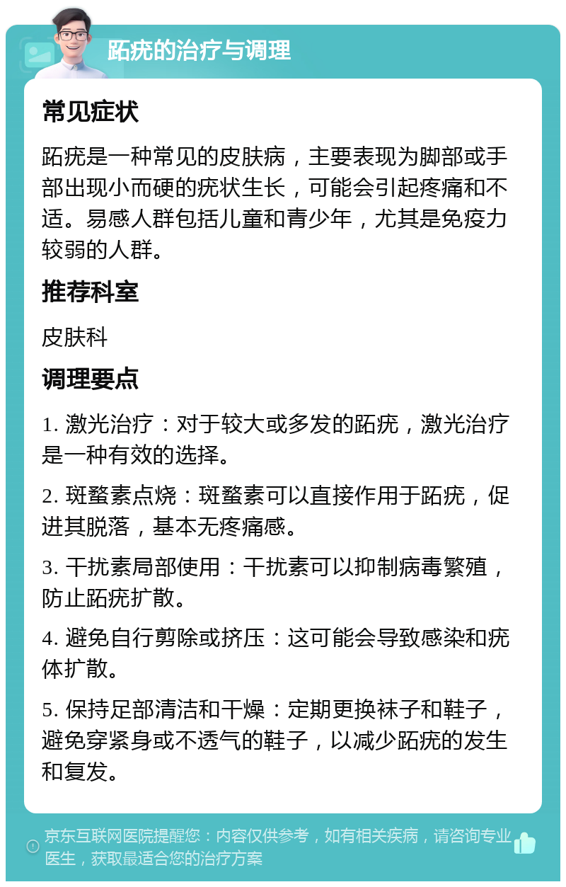 跖疣的治疗与调理 常见症状 跖疣是一种常见的皮肤病，主要表现为脚部或手部出现小而硬的疣状生长，可能会引起疼痛和不适。易感人群包括儿童和青少年，尤其是免疫力较弱的人群。 推荐科室 皮肤科 调理要点 1. 激光治疗：对于较大或多发的跖疣，激光治疗是一种有效的选择。 2. 斑蝥素点烧：斑蝥素可以直接作用于跖疣，促进其脱落，基本无疼痛感。 3. 干扰素局部使用：干扰素可以抑制病毒繁殖，防止跖疣扩散。 4. 避免自行剪除或挤压：这可能会导致感染和疣体扩散。 5. 保持足部清洁和干燥：定期更换袜子和鞋子，避免穿紧身或不透气的鞋子，以减少跖疣的发生和复发。