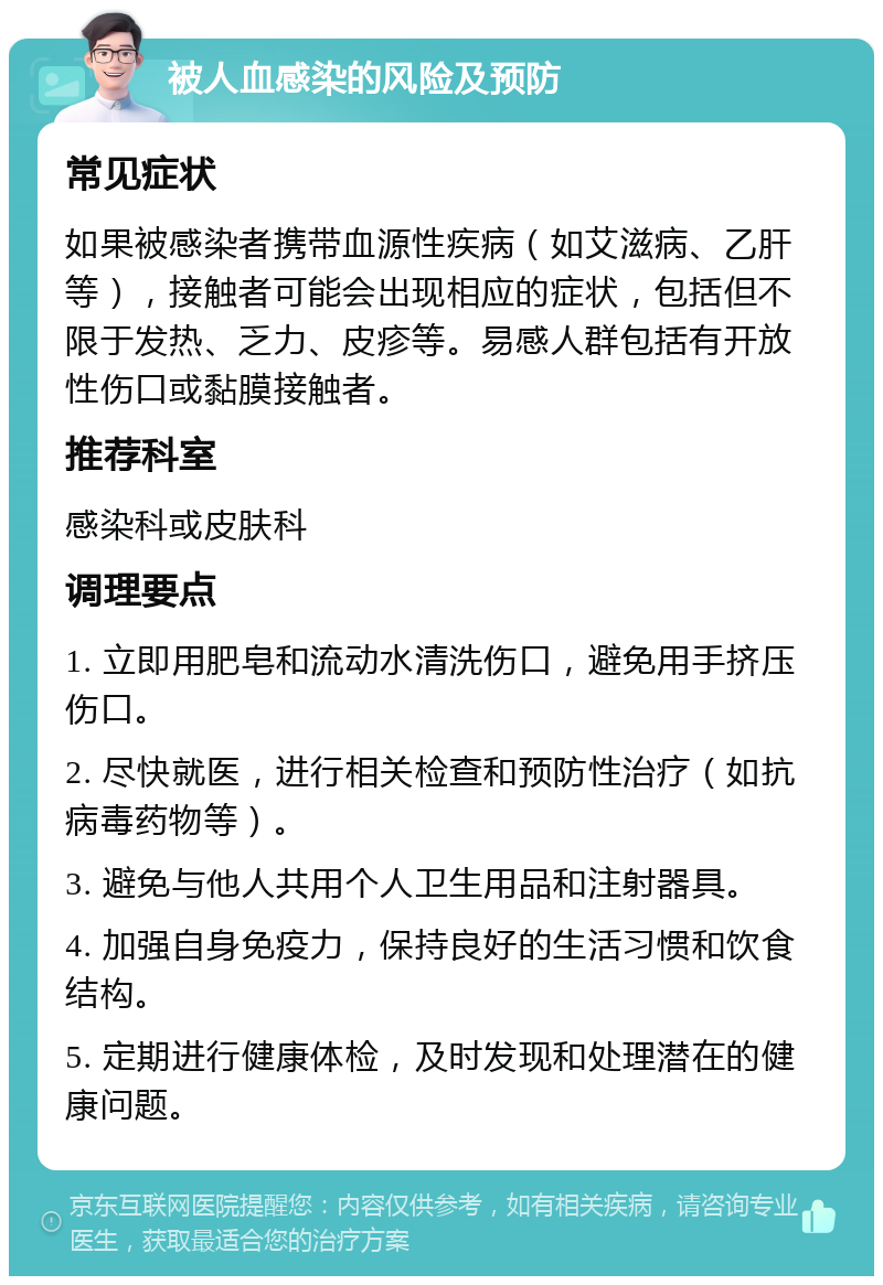 被人血感染的风险及预防 常见症状 如果被感染者携带血源性疾病（如艾滋病、乙肝等），接触者可能会出现相应的症状，包括但不限于发热、乏力、皮疹等。易感人群包括有开放性伤口或黏膜接触者。 推荐科室 感染科或皮肤科 调理要点 1. 立即用肥皂和流动水清洗伤口，避免用手挤压伤口。 2. 尽快就医，进行相关检查和预防性治疗（如抗病毒药物等）。 3. 避免与他人共用个人卫生用品和注射器具。 4. 加强自身免疫力，保持良好的生活习惯和饮食结构。 5. 定期进行健康体检，及时发现和处理潜在的健康问题。