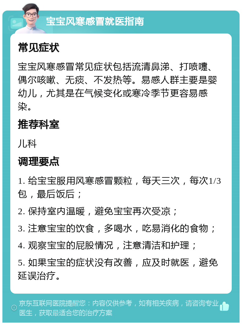 宝宝风寒感冒就医指南 常见症状 宝宝风寒感冒常见症状包括流清鼻涕、打喷嚏、偶尔咳嗽、无痰、不发热等。易感人群主要是婴幼儿，尤其是在气候变化或寒冷季节更容易感染。 推荐科室 儿科 调理要点 1. 给宝宝服用风寒感冒颗粒，每天三次，每次1/3包，最后饭后； 2. 保持室内温暖，避免宝宝再次受凉； 3. 注意宝宝的饮食，多喝水，吃易消化的食物； 4. 观察宝宝的屁股情况，注意清洁和护理； 5. 如果宝宝的症状没有改善，应及时就医，避免延误治疗。