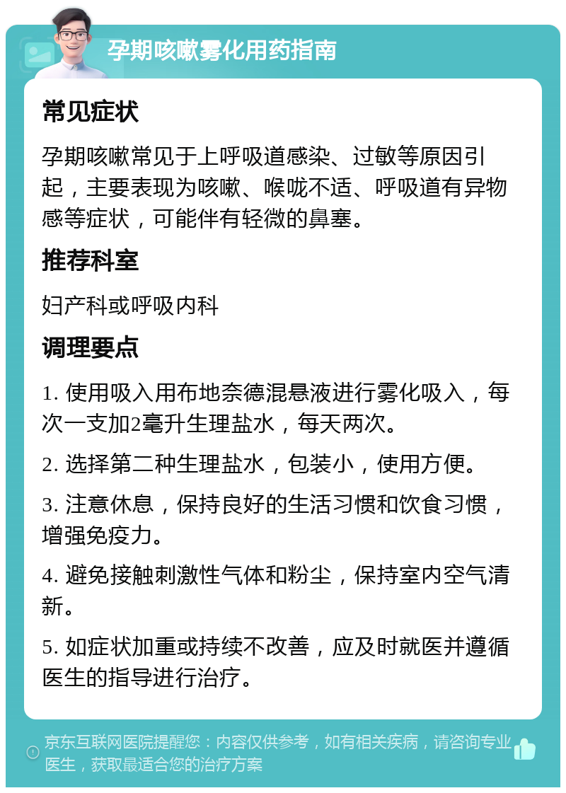 孕期咳嗽雾化用药指南 常见症状 孕期咳嗽常见于上呼吸道感染、过敏等原因引起，主要表现为咳嗽、喉咙不适、呼吸道有异物感等症状，可能伴有轻微的鼻塞。 推荐科室 妇产科或呼吸内科 调理要点 1. 使用吸入用布地奈德混悬液进行雾化吸入，每次一支加2毫升生理盐水，每天两次。 2. 选择第二种生理盐水，包装小，使用方便。 3. 注意休息，保持良好的生活习惯和饮食习惯，增强免疫力。 4. 避免接触刺激性气体和粉尘，保持室内空气清新。 5. 如症状加重或持续不改善，应及时就医并遵循医生的指导进行治疗。