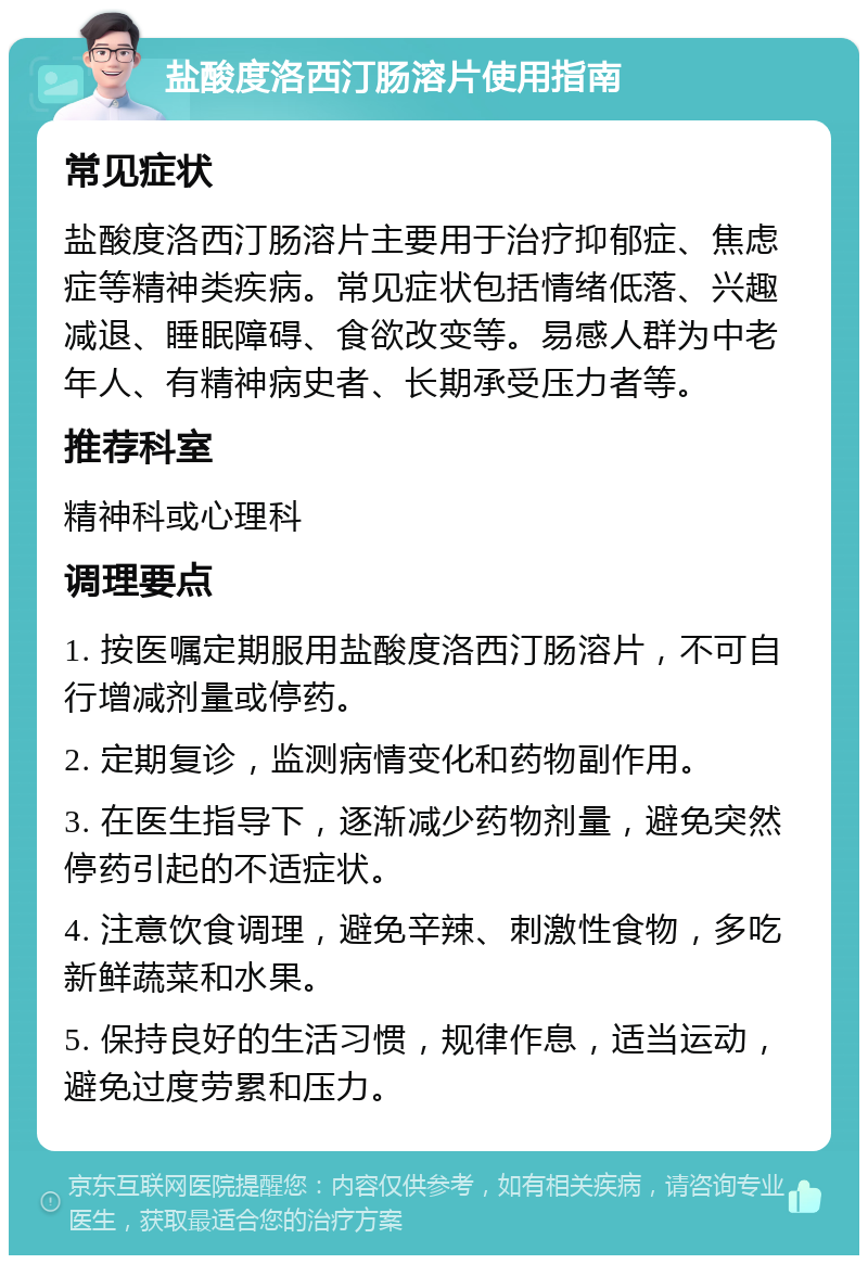 盐酸度洛西汀肠溶片使用指南 常见症状 盐酸度洛西汀肠溶片主要用于治疗抑郁症、焦虑症等精神类疾病。常见症状包括情绪低落、兴趣减退、睡眠障碍、食欲改变等。易感人群为中老年人、有精神病史者、长期承受压力者等。 推荐科室 精神科或心理科 调理要点 1. 按医嘱定期服用盐酸度洛西汀肠溶片，不可自行增减剂量或停药。 2. 定期复诊，监测病情变化和药物副作用。 3. 在医生指导下，逐渐减少药物剂量，避免突然停药引起的不适症状。 4. 注意饮食调理，避免辛辣、刺激性食物，多吃新鲜蔬菜和水果。 5. 保持良好的生活习惯，规律作息，适当运动，避免过度劳累和压力。