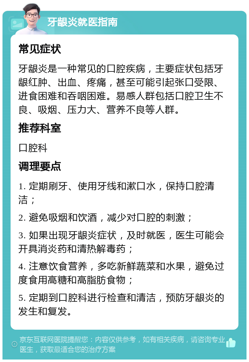 牙龈炎就医指南 常见症状 牙龈炎是一种常见的口腔疾病，主要症状包括牙龈红肿、出血、疼痛，甚至可能引起张口受限、进食困难和吞咽困难。易感人群包括口腔卫生不良、吸烟、压力大、营养不良等人群。 推荐科室 口腔科 调理要点 1. 定期刷牙、使用牙线和漱口水，保持口腔清洁； 2. 避免吸烟和饮酒，减少对口腔的刺激； 3. 如果出现牙龈炎症状，及时就医，医生可能会开具消炎药和清热解毒药； 4. 注意饮食营养，多吃新鲜蔬菜和水果，避免过度食用高糖和高脂肪食物； 5. 定期到口腔科进行检查和清洁，预防牙龈炎的发生和复发。