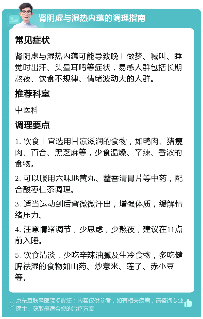 肾阴虚与湿热内蕴的调理指南 常见症状 肾阴虚与湿热内蕴可能导致晚上做梦、喊叫、睡觉时出汗、头晕耳鸣等症状，易感人群包括长期熬夜、饮食不规律、情绪波动大的人群。 推荐科室 中医科 调理要点 1. 饮食上宜选用甘凉滋润的食物，如鸭肉、猪瘦肉、百合、黑芝麻等，少食温燥、辛辣、香浓的食物。 2. 可以服用六味地黄丸、藿香清胃片等中药，配合酸枣仁茶调理。 3. 适当运动到后背微微汗出，增强体质，缓解情绪压力。 4. 注意情绪调节，少思虑，少熬夜，建议在11点前入睡。 5. 饮食清淡，少吃辛辣油腻及生冷食物，多吃健脾祛湿的食物如山药、炒薏米、莲子、赤小豆等。