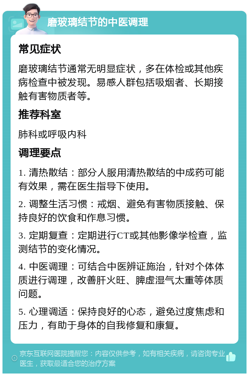 磨玻璃结节的中医调理 常见症状 磨玻璃结节通常无明显症状，多在体检或其他疾病检查中被发现。易感人群包括吸烟者、长期接触有害物质者等。 推荐科室 肺科或呼吸内科 调理要点 1. 清热散结：部分人服用清热散结的中成药可能有效果，需在医生指导下使用。 2. 调整生活习惯：戒烟、避免有害物质接触、保持良好的饮食和作息习惯。 3. 定期复查：定期进行CT或其他影像学检查，监测结节的变化情况。 4. 中医调理：可结合中医辨证施治，针对个体体质进行调理，改善肝火旺、脾虚湿气太重等体质问题。 5. 心理调适：保持良好的心态，避免过度焦虑和压力，有助于身体的自我修复和康复。