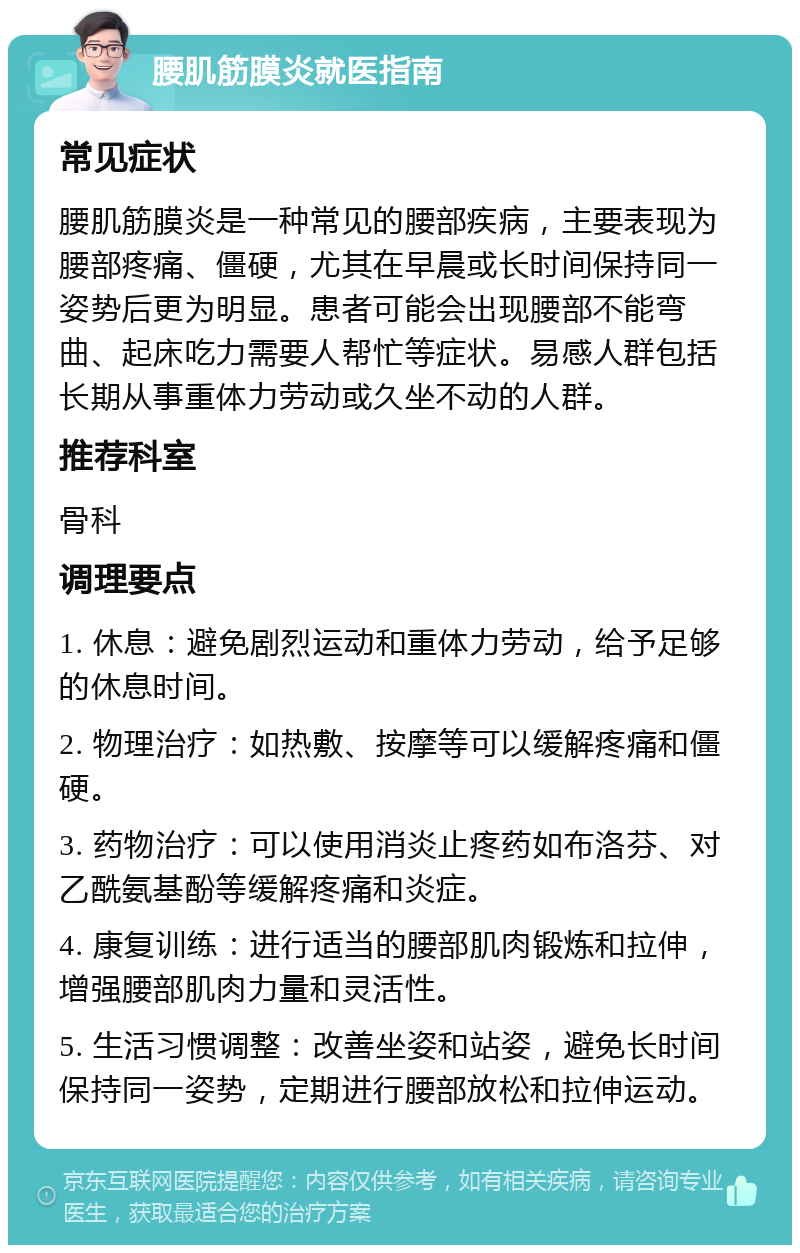 腰肌筋膜炎就医指南 常见症状 腰肌筋膜炎是一种常见的腰部疾病，主要表现为腰部疼痛、僵硬，尤其在早晨或长时间保持同一姿势后更为明显。患者可能会出现腰部不能弯曲、起床吃力需要人帮忙等症状。易感人群包括长期从事重体力劳动或久坐不动的人群。 推荐科室 骨科 调理要点 1. 休息：避免剧烈运动和重体力劳动，给予足够的休息时间。 2. 物理治疗：如热敷、按摩等可以缓解疼痛和僵硬。 3. 药物治疗：可以使用消炎止疼药如布洛芬、对乙酰氨基酚等缓解疼痛和炎症。 4. 康复训练：进行适当的腰部肌肉锻炼和拉伸，增强腰部肌肉力量和灵活性。 5. 生活习惯调整：改善坐姿和站姿，避免长时间保持同一姿势，定期进行腰部放松和拉伸运动。