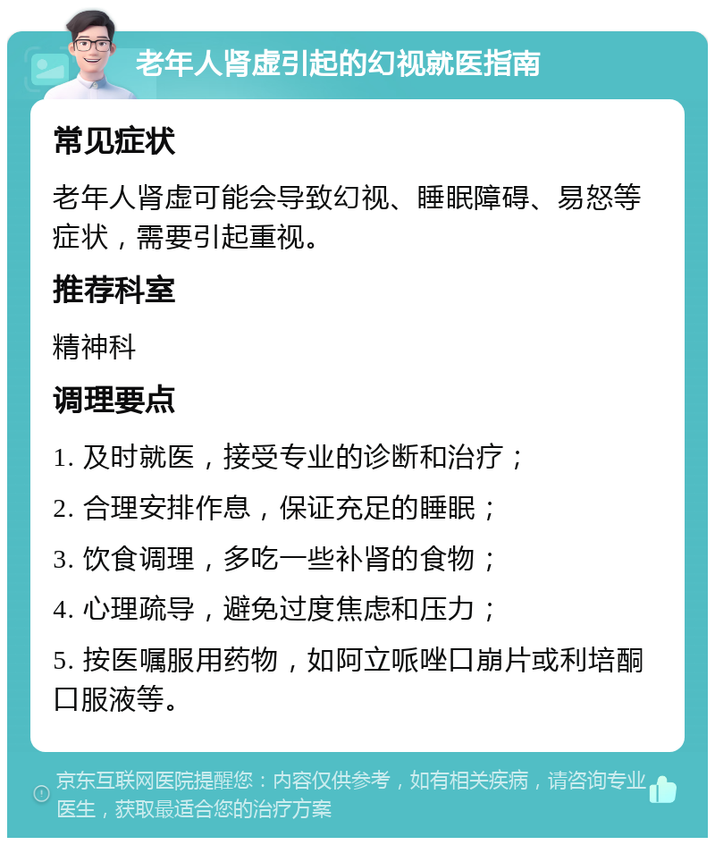 老年人肾虚引起的幻视就医指南 常见症状 老年人肾虚可能会导致幻视、睡眠障碍、易怒等症状，需要引起重视。 推荐科室 精神科 调理要点 1. 及时就医，接受专业的诊断和治疗； 2. 合理安排作息，保证充足的睡眠； 3. 饮食调理，多吃一些补肾的食物； 4. 心理疏导，避免过度焦虑和压力； 5. 按医嘱服用药物，如阿立哌唑口崩片或利培酮口服液等。