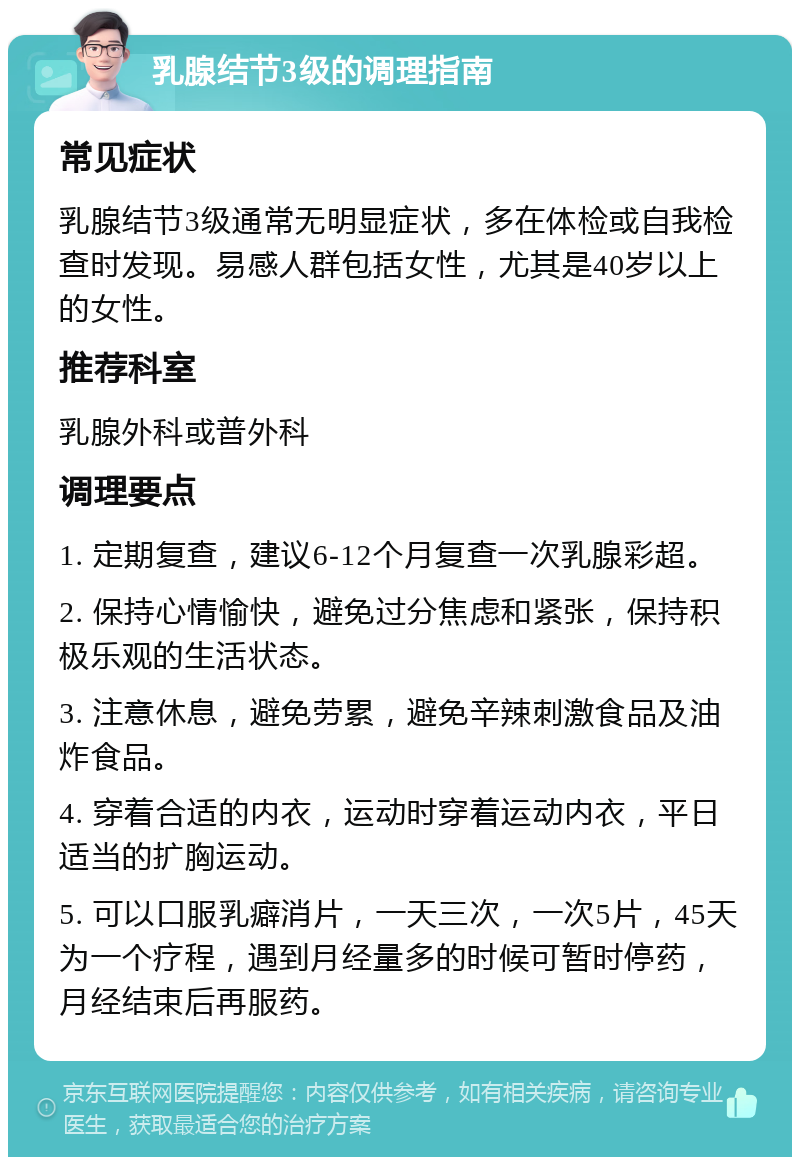 乳腺结节3级的调理指南 常见症状 乳腺结节3级通常无明显症状，多在体检或自我检查时发现。易感人群包括女性，尤其是40岁以上的女性。 推荐科室 乳腺外科或普外科 调理要点 1. 定期复查，建议6-12个月复查一次乳腺彩超。 2. 保持心情愉快，避免过分焦虑和紧张，保持积极乐观的生活状态。 3. 注意休息，避免劳累，避免辛辣刺激食品及油炸食品。 4. 穿着合适的内衣，运动时穿着运动内衣，平日适当的扩胸运动。 5. 可以口服乳癖消片，一天三次，一次5片，45天为一个疗程，遇到月经量多的时候可暂时停药，月经结束后再服药。