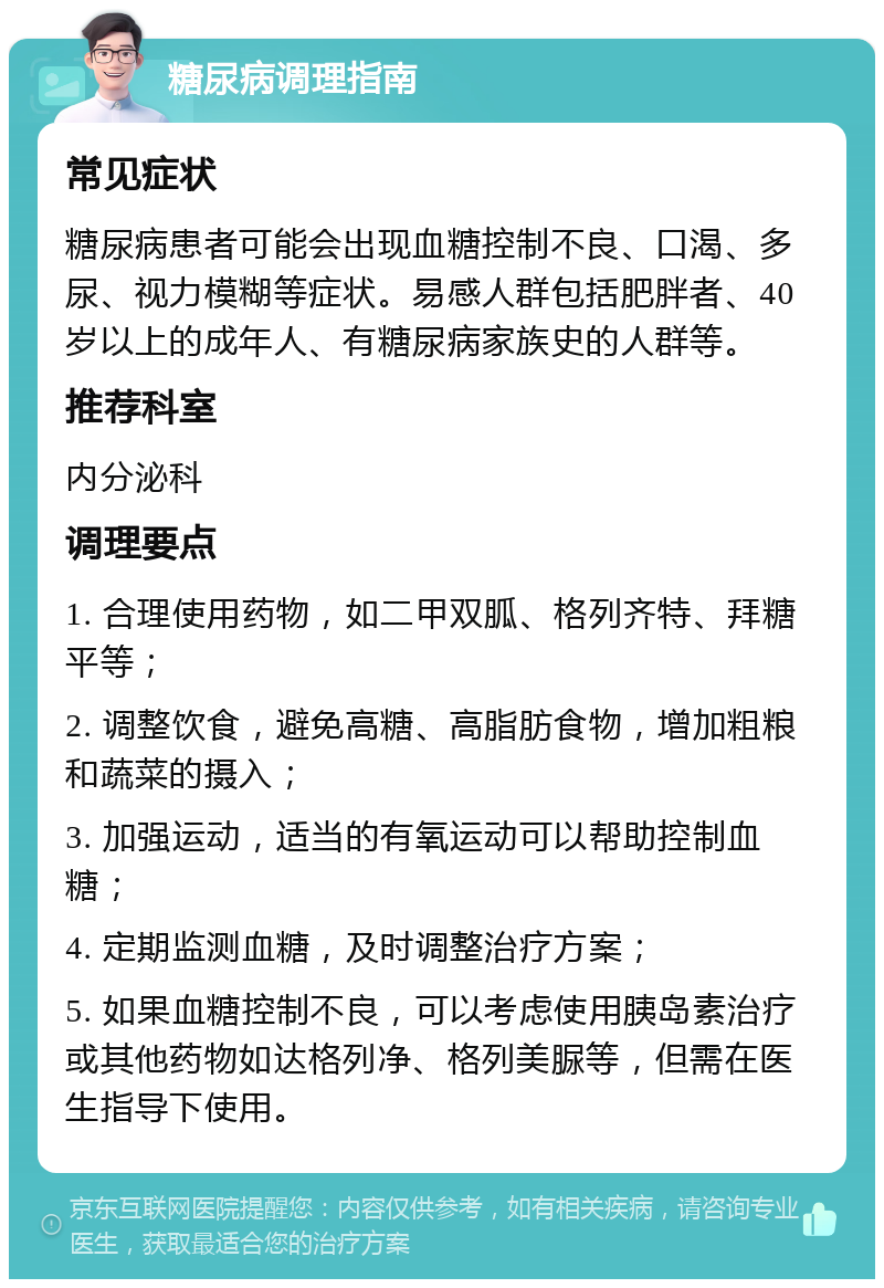 糖尿病调理指南 常见症状 糖尿病患者可能会出现血糖控制不良、口渴、多尿、视力模糊等症状。易感人群包括肥胖者、40岁以上的成年人、有糖尿病家族史的人群等。 推荐科室 内分泌科 调理要点 1. 合理使用药物，如二甲双胍、格列齐特、拜糖平等； 2. 调整饮食，避免高糖、高脂肪食物，增加粗粮和蔬菜的摄入； 3. 加强运动，适当的有氧运动可以帮助控制血糖； 4. 定期监测血糖，及时调整治疗方案； 5. 如果血糖控制不良，可以考虑使用胰岛素治疗或其他药物如达格列净、格列美脲等，但需在医生指导下使用。