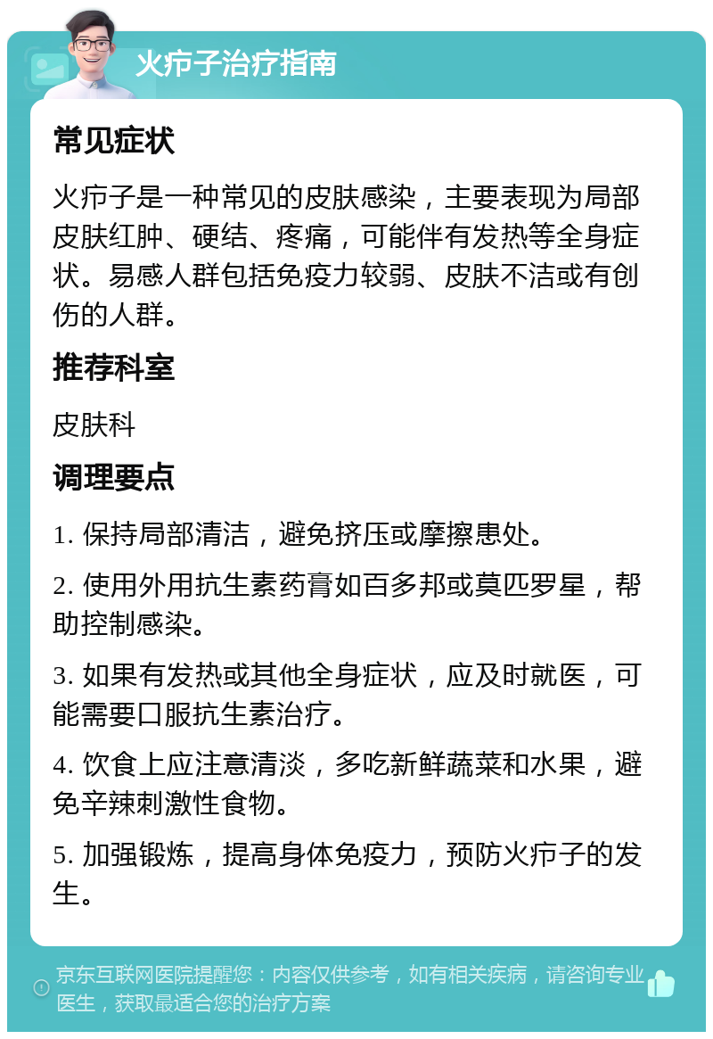 火疖子治疗指南 常见症状 火疖子是一种常见的皮肤感染，主要表现为局部皮肤红肿、硬结、疼痛，可能伴有发热等全身症状。易感人群包括免疫力较弱、皮肤不洁或有创伤的人群。 推荐科室 皮肤科 调理要点 1. 保持局部清洁，避免挤压或摩擦患处。 2. 使用外用抗生素药膏如百多邦或莫匹罗星，帮助控制感染。 3. 如果有发热或其他全身症状，应及时就医，可能需要口服抗生素治疗。 4. 饮食上应注意清淡，多吃新鲜蔬菜和水果，避免辛辣刺激性食物。 5. 加强锻炼，提高身体免疫力，预防火疖子的发生。