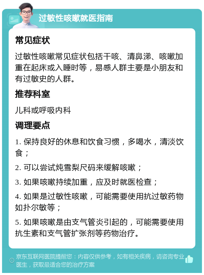 过敏性咳嗽就医指南 常见症状 过敏性咳嗽常见症状包括干咳、清鼻涕、咳嗽加重在起床或入睡时等，易感人群主要是小朋友和有过敏史的人群。 推荐科室 儿科或呼吸内科 调理要点 1. 保持良好的休息和饮食习惯，多喝水，清淡饮食； 2. 可以尝试炖雪梨尺码来缓解咳嗽； 3. 如果咳嗽持续加重，应及时就医检查； 4. 如果是过敏性咳嗽，可能需要使用抗过敏药物如扑尔敏等； 5. 如果咳嗽是由支气管炎引起的，可能需要使用抗生素和支气管扩张剂等药物治疗。