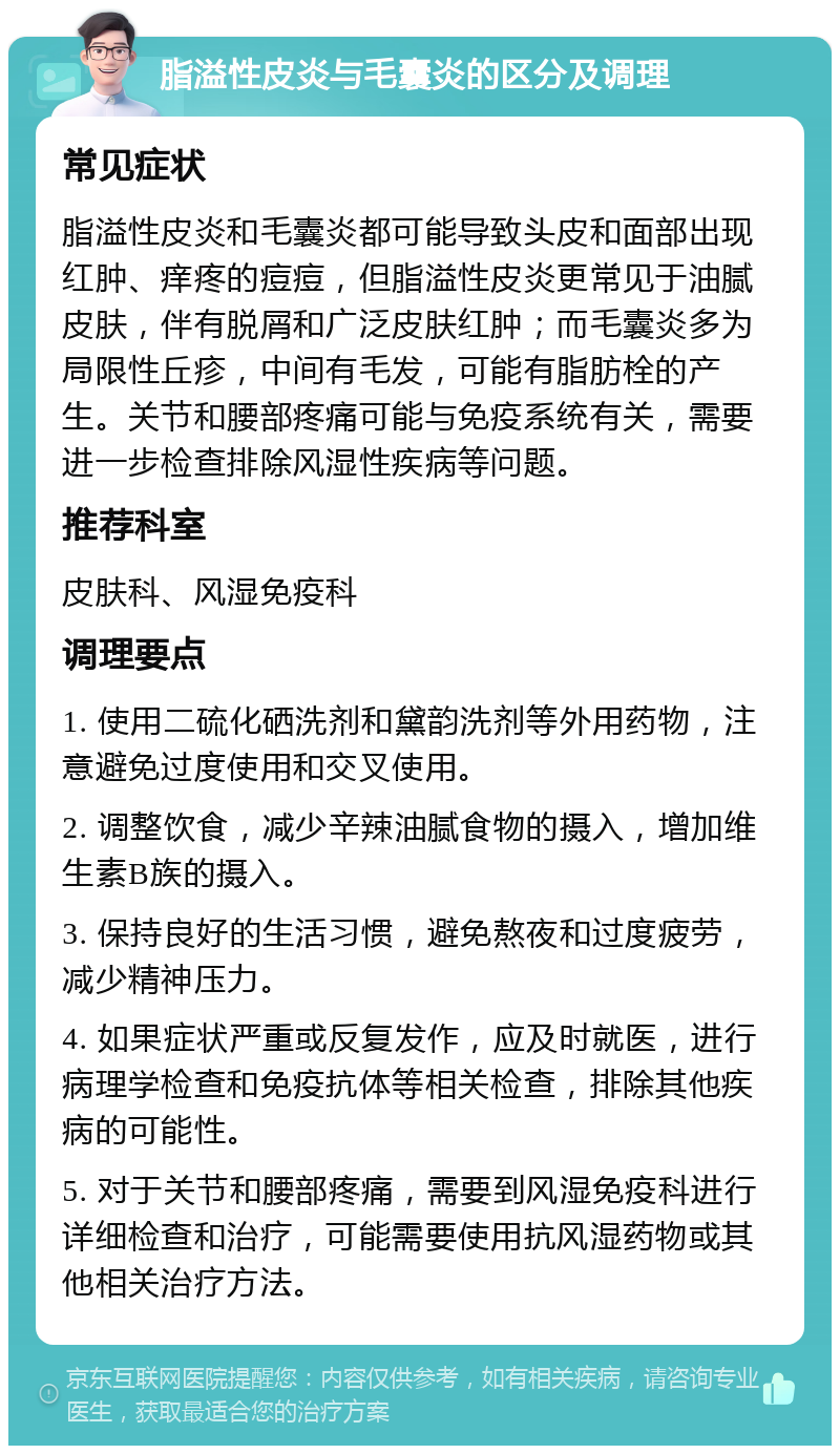 脂溢性皮炎与毛囊炎的区分及调理 常见症状 脂溢性皮炎和毛囊炎都可能导致头皮和面部出现红肿、痒疼的痘痘，但脂溢性皮炎更常见于油腻皮肤，伴有脱屑和广泛皮肤红肿；而毛囊炎多为局限性丘疹，中间有毛发，可能有脂肪栓的产生。关节和腰部疼痛可能与免疫系统有关，需要进一步检查排除风湿性疾病等问题。 推荐科室 皮肤科、风湿免疫科 调理要点 1. 使用二硫化硒洗剂和黛韵洗剂等外用药物，注意避免过度使用和交叉使用。 2. 调整饮食，减少辛辣油腻食物的摄入，增加维生素B族的摄入。 3. 保持良好的生活习惯，避免熬夜和过度疲劳，减少精神压力。 4. 如果症状严重或反复发作，应及时就医，进行病理学检查和免疫抗体等相关检查，排除其他疾病的可能性。 5. 对于关节和腰部疼痛，需要到风湿免疫科进行详细检查和治疗，可能需要使用抗风湿药物或其他相关治疗方法。