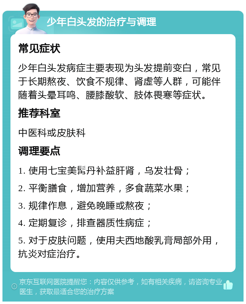 少年白头发的治疗与调理 常见症状 少年白头发病症主要表现为头发提前变白，常见于长期熬夜、饮食不规律、肾虚等人群，可能伴随着头晕耳鸣、腰膝酸软、肢体畏寒等症状。 推荐科室 中医科或皮肤科 调理要点 1. 使用七宝美髯丹补益肝肾，乌发壮骨； 2. 平衡膳食，增加营养，多食蔬菜水果； 3. 规律作息，避免晚睡或熬夜； 4. 定期复诊，排查器质性病症； 5. 对于皮肤问题，使用夫西地酸乳膏局部外用，抗炎对症治疗。