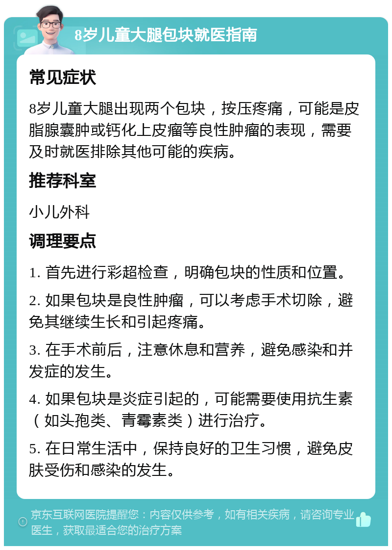 8岁儿童大腿包块就医指南 常见症状 8岁儿童大腿出现两个包块，按压疼痛，可能是皮脂腺囊肿或钙化上皮瘤等良性肿瘤的表现，需要及时就医排除其他可能的疾病。 推荐科室 小儿外科 调理要点 1. 首先进行彩超检查，明确包块的性质和位置。 2. 如果包块是良性肿瘤，可以考虑手术切除，避免其继续生长和引起疼痛。 3. 在手术前后，注意休息和营养，避免感染和并发症的发生。 4. 如果包块是炎症引起的，可能需要使用抗生素（如头孢类、青霉素类）进行治疗。 5. 在日常生活中，保持良好的卫生习惯，避免皮肤受伤和感染的发生。