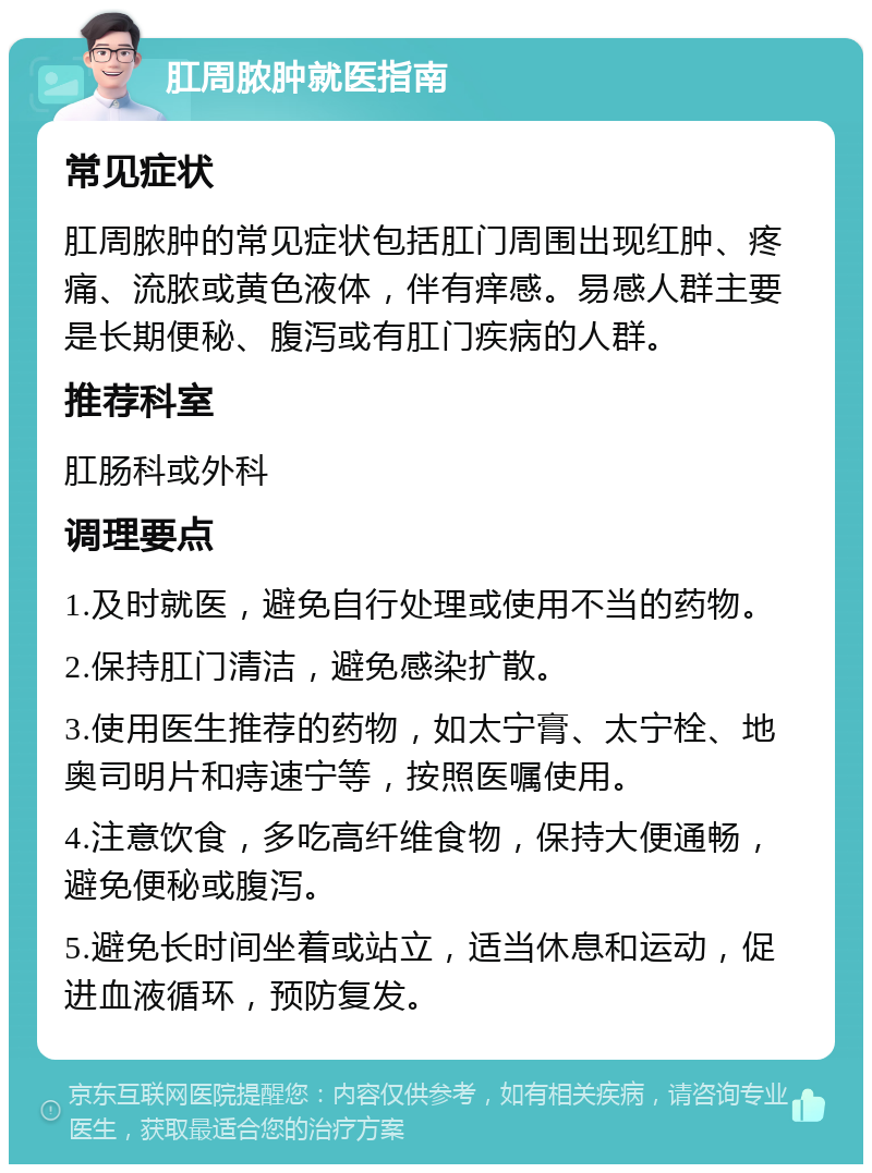 肛周脓肿就医指南 常见症状 肛周脓肿的常见症状包括肛门周围出现红肿、疼痛、流脓或黄色液体，伴有痒感。易感人群主要是长期便秘、腹泻或有肛门疾病的人群。 推荐科室 肛肠科或外科 调理要点 1.及时就医，避免自行处理或使用不当的药物。 2.保持肛门清洁，避免感染扩散。 3.使用医生推荐的药物，如太宁膏、太宁栓、地奥司明片和痔速宁等，按照医嘱使用。 4.注意饮食，多吃高纤维食物，保持大便通畅，避免便秘或腹泻。 5.避免长时间坐着或站立，适当休息和运动，促进血液循环，预防复发。