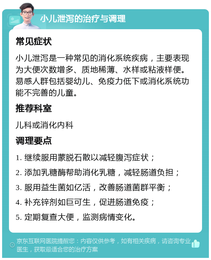 小儿泄泻的治疗与调理 常见症状 小儿泄泻是一种常见的消化系统疾病，主要表现为大便次数增多、质地稀薄、水样或粘液样便。易感人群包括婴幼儿、免疫力低下或消化系统功能不完善的儿童。 推荐科室 儿科或消化内科 调理要点 1. 继续服用蒙脱石散以减轻腹泻症状； 2. 添加乳糖酶帮助消化乳糖，减轻肠道负担； 3. 服用益生菌如亿活，改善肠道菌群平衡； 4. 补充锌剂如巨可生，促进肠道免疫； 5. 定期复查大便，监测病情变化。