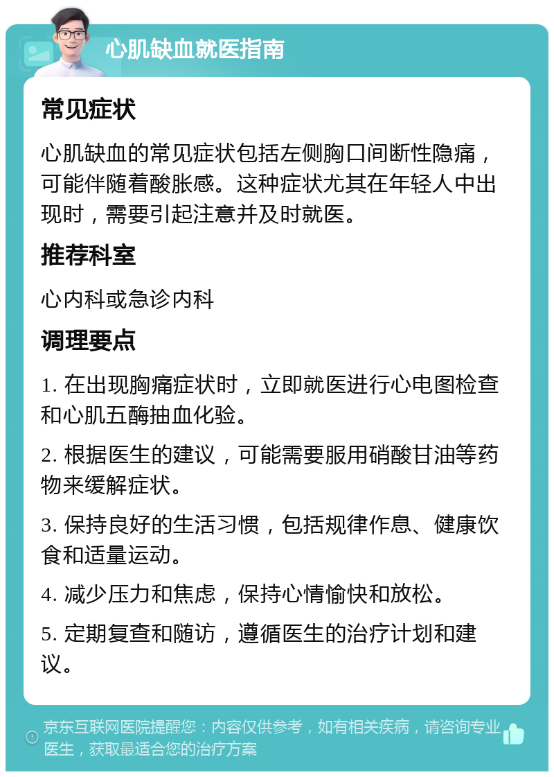 心肌缺血就医指南 常见症状 心肌缺血的常见症状包括左侧胸口间断性隐痛，可能伴随着酸胀感。这种症状尤其在年轻人中出现时，需要引起注意并及时就医。 推荐科室 心内科或急诊内科 调理要点 1. 在出现胸痛症状时，立即就医进行心电图检查和心肌五酶抽血化验。 2. 根据医生的建议，可能需要服用硝酸甘油等药物来缓解症状。 3. 保持良好的生活习惯，包括规律作息、健康饮食和适量运动。 4. 减少压力和焦虑，保持心情愉快和放松。 5. 定期复查和随访，遵循医生的治疗计划和建议。