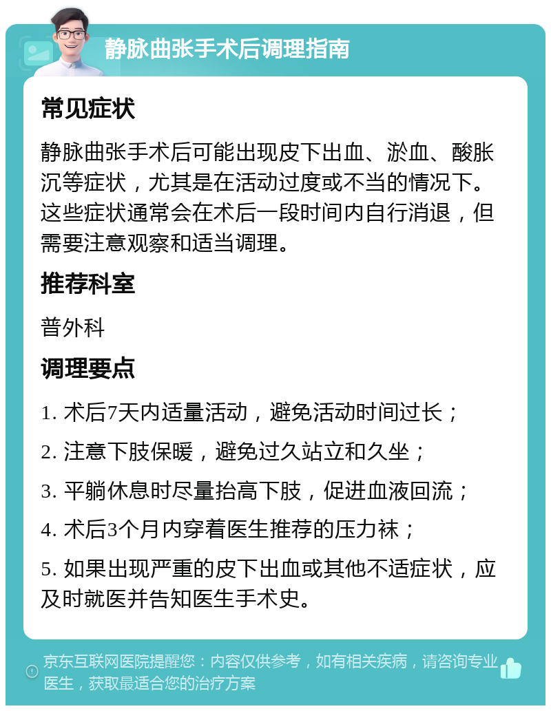 静脉曲张手术后调理指南 常见症状 静脉曲张手术后可能出现皮下出血、淤血、酸胀沉等症状，尤其是在活动过度或不当的情况下。这些症状通常会在术后一段时间内自行消退，但需要注意观察和适当调理。 推荐科室 普外科 调理要点 1. 术后7天内适量活动，避免活动时间过长； 2. 注意下肢保暖，避免过久站立和久坐； 3. 平躺休息时尽量抬高下肢，促进血液回流； 4. 术后3个月内穿着医生推荐的压力袜； 5. 如果出现严重的皮下出血或其他不适症状，应及时就医并告知医生手术史。