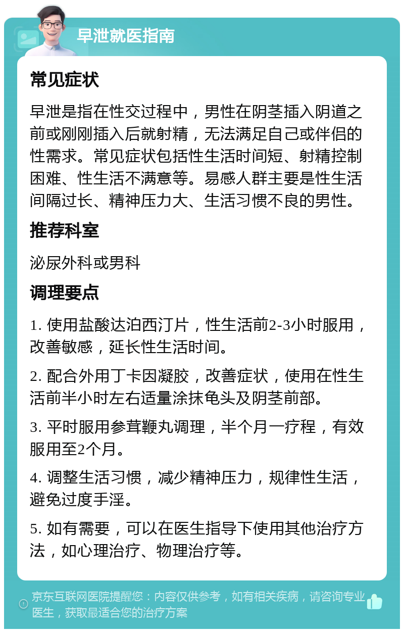 早泄就医指南 常见症状 早泄是指在性交过程中，男性在阴茎插入阴道之前或刚刚插入后就射精，无法满足自己或伴侣的性需求。常见症状包括性生活时间短、射精控制困难、性生活不满意等。易感人群主要是性生活间隔过长、精神压力大、生活习惯不良的男性。 推荐科室 泌尿外科或男科 调理要点 1. 使用盐酸达泊西汀片，性生活前2-3小时服用，改善敏感，延长性生活时间。 2. 配合外用丁卡因凝胶，改善症状，使用在性生活前半小时左右适量涂抹龟头及阴茎前部。 3. 平时服用参茸鞭丸调理，半个月一疗程，有效服用至2个月。 4. 调整生活习惯，减少精神压力，规律性生活，避免过度手淫。 5. 如有需要，可以在医生指导下使用其他治疗方法，如心理治疗、物理治疗等。