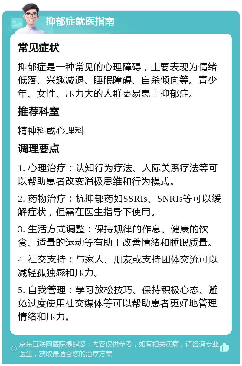 抑郁症就医指南 常见症状 抑郁症是一种常见的心理障碍，主要表现为情绪低落、兴趣减退、睡眠障碍、自杀倾向等。青少年、女性、压力大的人群更易患上抑郁症。 推荐科室 精神科或心理科 调理要点 1. 心理治疗：认知行为疗法、人际关系疗法等可以帮助患者改变消极思维和行为模式。 2. 药物治疗：抗抑郁药如SSRIs、SNRIs等可以缓解症状，但需在医生指导下使用。 3. 生活方式调整：保持规律的作息、健康的饮食、适量的运动等有助于改善情绪和睡眠质量。 4. 社交支持：与家人、朋友或支持团体交流可以减轻孤独感和压力。 5. 自我管理：学习放松技巧、保持积极心态、避免过度使用社交媒体等可以帮助患者更好地管理情绪和压力。