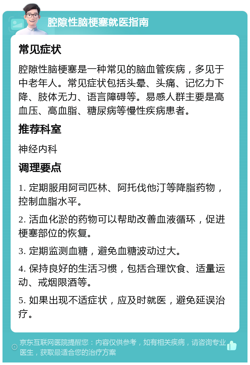 腔隙性脑梗塞就医指南 常见症状 腔隙性脑梗塞是一种常见的脑血管疾病，多见于中老年人。常见症状包括头晕、头痛、记忆力下降、肢体无力、语言障碍等。易感人群主要是高血压、高血脂、糖尿病等慢性疾病患者。 推荐科室 神经内科 调理要点 1. 定期服用阿司匹林、阿托伐他汀等降脂药物，控制血脂水平。 2. 活血化淤的药物可以帮助改善血液循环，促进梗塞部位的恢复。 3. 定期监测血糖，避免血糖波动过大。 4. 保持良好的生活习惯，包括合理饮食、适量运动、戒烟限酒等。 5. 如果出现不适症状，应及时就医，避免延误治疗。