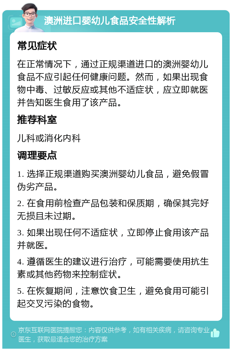 澳洲进口婴幼儿食品安全性解析 常见症状 在正常情况下，通过正规渠道进口的澳洲婴幼儿食品不应引起任何健康问题。然而，如果出现食物中毒、过敏反应或其他不适症状，应立即就医并告知医生食用了该产品。 推荐科室 儿科或消化内科 调理要点 1. 选择正规渠道购买澳洲婴幼儿食品，避免假冒伪劣产品。 2. 在食用前检查产品包装和保质期，确保其完好无损且未过期。 3. 如果出现任何不适症状，立即停止食用该产品并就医。 4. 遵循医生的建议进行治疗，可能需要使用抗生素或其他药物来控制症状。 5. 在恢复期间，注意饮食卫生，避免食用可能引起交叉污染的食物。