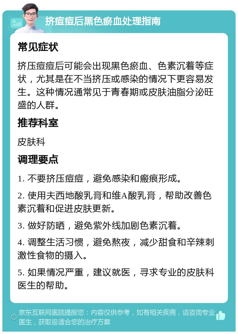 挤痘痘后黑色瘀血处理指南 常见症状 挤压痘痘后可能会出现黑色瘀血、色素沉着等症状，尤其是在不当挤压或感染的情况下更容易发生。这种情况通常见于青春期或皮肤油脂分泌旺盛的人群。 推荐科室 皮肤科 调理要点 1. 不要挤压痘痘，避免感染和瘢痕形成。 2. 使用夫西地酸乳膏和维A酸乳膏，帮助改善色素沉着和促进皮肤更新。 3. 做好防晒，避免紫外线加剧色素沉着。 4. 调整生活习惯，避免熬夜，减少甜食和辛辣刺激性食物的摄入。 5. 如果情况严重，建议就医，寻求专业的皮肤科医生的帮助。