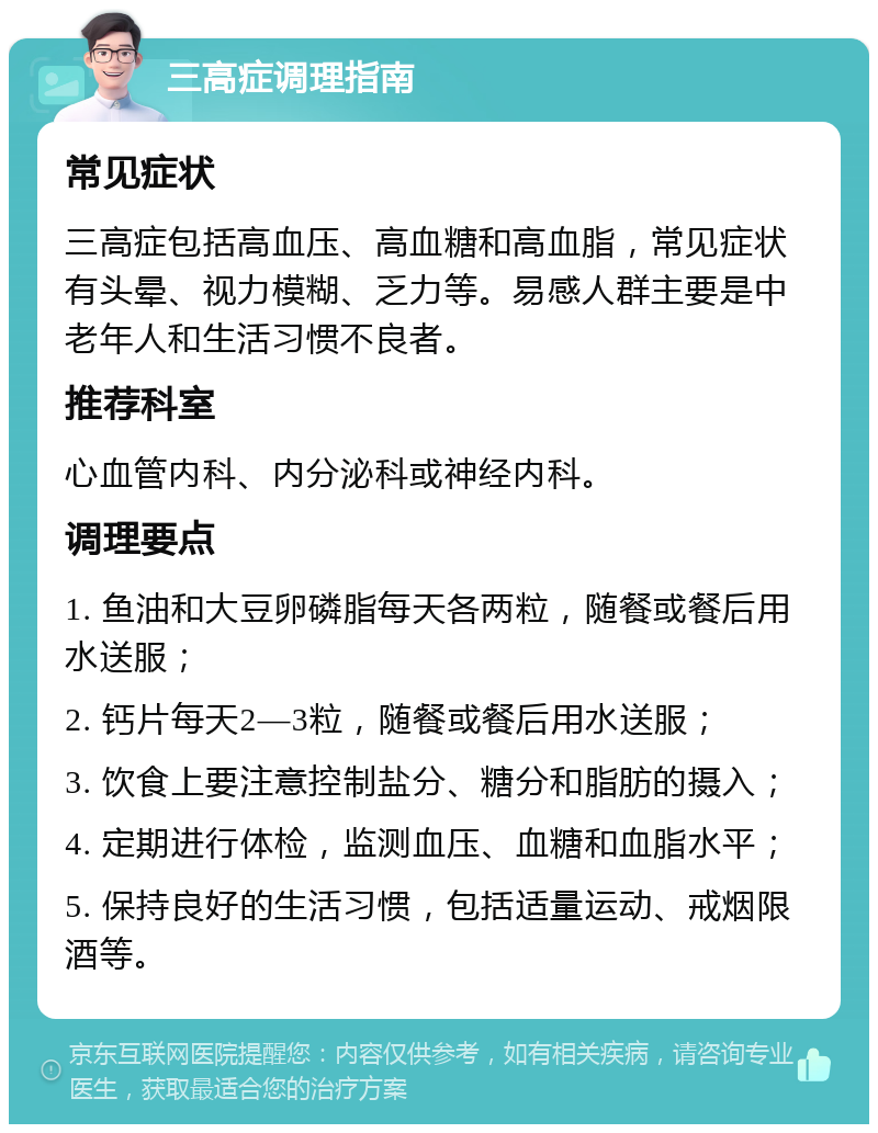 三高症调理指南 常见症状 三高症包括高血压、高血糖和高血脂，常见症状有头晕、视力模糊、乏力等。易感人群主要是中老年人和生活习惯不良者。 推荐科室 心血管内科、内分泌科或神经内科。 调理要点 1. 鱼油和大豆卵磷脂每天各两粒，随餐或餐后用水送服； 2. 钙片每天2—3粒，随餐或餐后用水送服； 3. 饮食上要注意控制盐分、糖分和脂肪的摄入； 4. 定期进行体检，监测血压、血糖和血脂水平； 5. 保持良好的生活习惯，包括适量运动、戒烟限酒等。