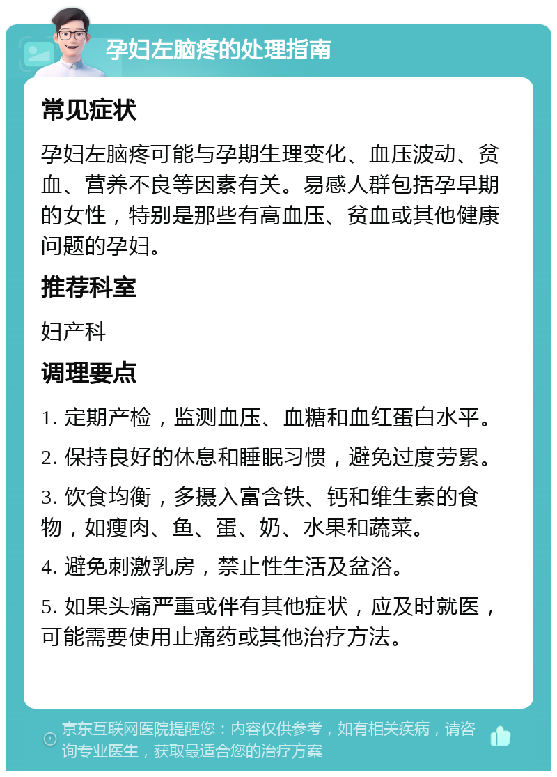 孕妇左脑疼的处理指南 常见症状 孕妇左脑疼可能与孕期生理变化、血压波动、贫血、营养不良等因素有关。易感人群包括孕早期的女性，特别是那些有高血压、贫血或其他健康问题的孕妇。 推荐科室 妇产科 调理要点 1. 定期产检，监测血压、血糖和血红蛋白水平。 2. 保持良好的休息和睡眠习惯，避免过度劳累。 3. 饮食均衡，多摄入富含铁、钙和维生素的食物，如瘦肉、鱼、蛋、奶、水果和蔬菜。 4. 避免刺激乳房，禁止性生活及盆浴。 5. 如果头痛严重或伴有其他症状，应及时就医，可能需要使用止痛药或其他治疗方法。