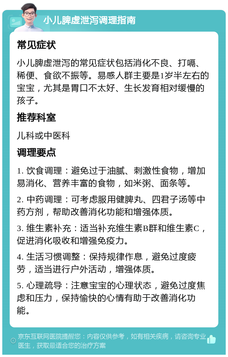 小儿脾虚泄泻调理指南 常见症状 小儿脾虚泄泻的常见症状包括消化不良、打嗝、稀便、食欲不振等。易感人群主要是1岁半左右的宝宝，尤其是胃口不太好、生长发育相对缓慢的孩子。 推荐科室 儿科或中医科 调理要点 1. 饮食调理：避免过于油腻、刺激性食物，增加易消化、营养丰富的食物，如米粥、面条等。 2. 中药调理：可考虑服用健脾丸、四君子汤等中药方剂，帮助改善消化功能和增强体质。 3. 维生素补充：适当补充维生素B群和维生素C，促进消化吸收和增强免疫力。 4. 生活习惯调整：保持规律作息，避免过度疲劳，适当进行户外活动，增强体质。 5. 心理疏导：注意宝宝的心理状态，避免过度焦虑和压力，保持愉快的心情有助于改善消化功能。