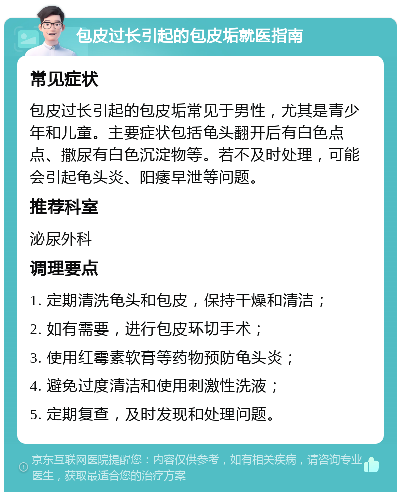 包皮过长引起的包皮垢就医指南 常见症状 包皮过长引起的包皮垢常见于男性，尤其是青少年和儿童。主要症状包括龟头翻开后有白色点点、撒尿有白色沉淀物等。若不及时处理，可能会引起龟头炎、阳痿早泄等问题。 推荐科室 泌尿外科 调理要点 1. 定期清洗龟头和包皮，保持干燥和清洁； 2. 如有需要，进行包皮环切手术； 3. 使用红霉素软膏等药物预防龟头炎； 4. 避免过度清洁和使用刺激性洗液； 5. 定期复查，及时发现和处理问题。