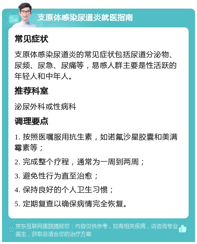 支原体感染尿道炎就医指南 常见症状 支原体感染尿道炎的常见症状包括尿道分泌物、尿频、尿急、尿痛等，易感人群主要是性活跃的年轻人和中年人。 推荐科室 泌尿外科或性病科 调理要点 1. 按照医嘱服用抗生素，如诺氟沙星胶囊和美满霉素等； 2. 完成整个疗程，通常为一周到两周； 3. 避免性行为直至治愈； 4. 保持良好的个人卫生习惯； 5. 定期复查以确保病情完全恢复。