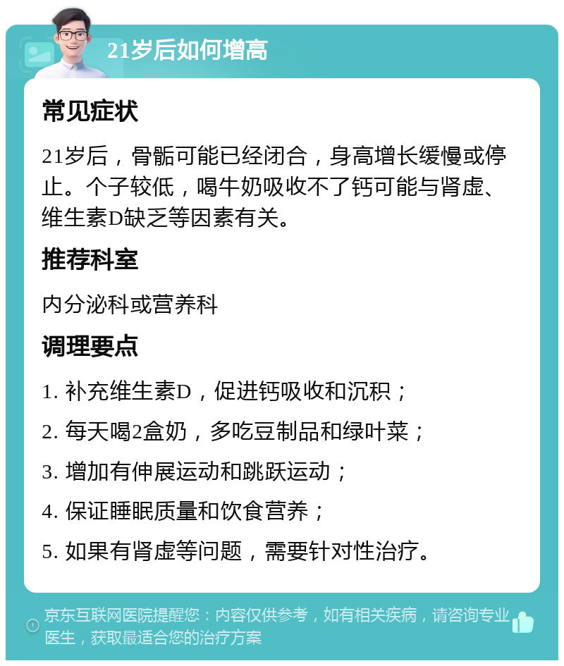 21岁后如何增高 常见症状 21岁后，骨骺可能已经闭合，身高增长缓慢或停止。个子较低，喝牛奶吸收不了钙可能与肾虚、维生素D缺乏等因素有关。 推荐科室 内分泌科或营养科 调理要点 1. 补充维生素D，促进钙吸收和沉积； 2. 每天喝2盒奶，多吃豆制品和绿叶菜； 3. 增加有伸展运动和跳跃运动； 4. 保证睡眠质量和饮食营养； 5. 如果有肾虚等问题，需要针对性治疗。