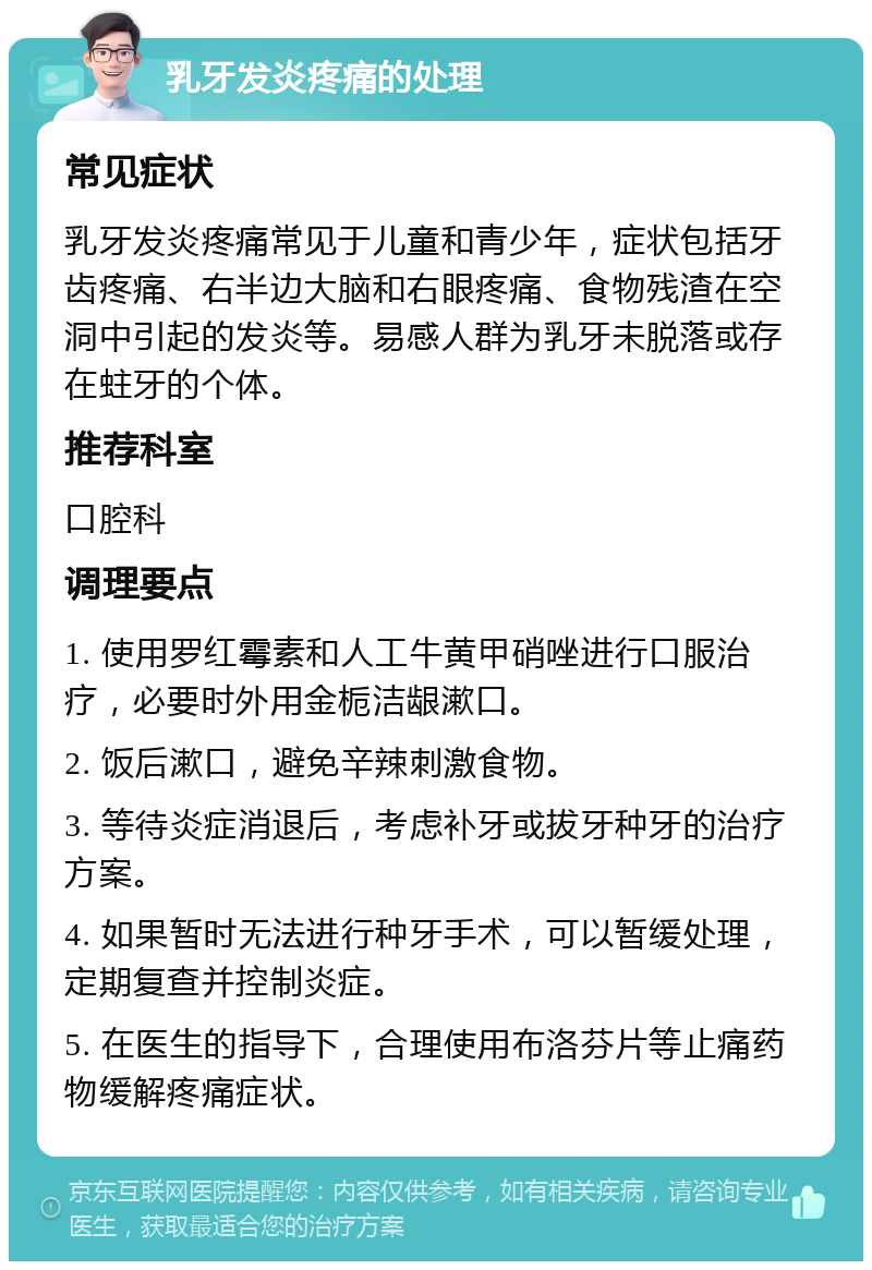 乳牙发炎疼痛的处理 常见症状 乳牙发炎疼痛常见于儿童和青少年，症状包括牙齿疼痛、右半边大脑和右眼疼痛、食物残渣在空洞中引起的发炎等。易感人群为乳牙未脱落或存在蛀牙的个体。 推荐科室 口腔科 调理要点 1. 使用罗红霉素和人工牛黄甲硝唑进行口服治疗，必要时外用金栀洁龈漱口。 2. 饭后漱口，避免辛辣刺激食物。 3. 等待炎症消退后，考虑补牙或拔牙种牙的治疗方案。 4. 如果暂时无法进行种牙手术，可以暂缓处理，定期复查并控制炎症。 5. 在医生的指导下，合理使用布洛芬片等止痛药物缓解疼痛症状。