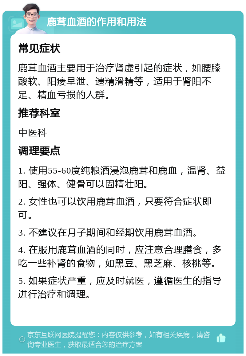 鹿茸血酒的作用和用法 常见症状 鹿茸血酒主要用于治疗肾虚引起的症状，如腰膝酸软、阳痿早泄、遗精滑精等，适用于肾阳不足、精血亏损的人群。 推荐科室 中医科 调理要点 1. 使用55-60度纯粮酒浸泡鹿茸和鹿血，温肾、益阳、强体、健骨可以固精壮阳。 2. 女性也可以饮用鹿茸血酒，只要符合症状即可。 3. 不建议在月子期间和经期饮用鹿茸血酒。 4. 在服用鹿茸血酒的同时，应注意合理膳食，多吃一些补肾的食物，如黑豆、黑芝麻、核桃等。 5. 如果症状严重，应及时就医，遵循医生的指导进行治疗和调理。