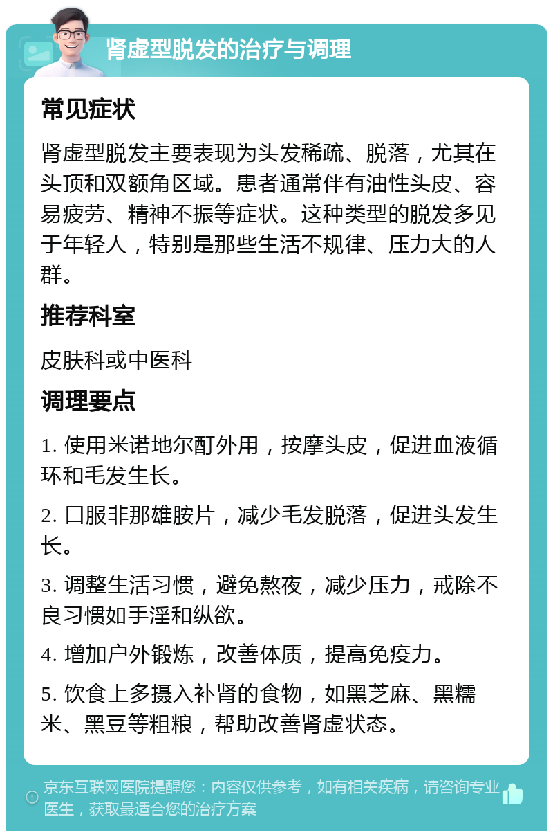 肾虚型脱发的治疗与调理 常见症状 肾虚型脱发主要表现为头发稀疏、脱落，尤其在头顶和双额角区域。患者通常伴有油性头皮、容易疲劳、精神不振等症状。这种类型的脱发多见于年轻人，特别是那些生活不规律、压力大的人群。 推荐科室 皮肤科或中医科 调理要点 1. 使用米诺地尔酊外用，按摩头皮，促进血液循环和毛发生长。 2. 口服非那雄胺片，减少毛发脱落，促进头发生长。 3. 调整生活习惯，避免熬夜，减少压力，戒除不良习惯如手淫和纵欲。 4. 增加户外锻炼，改善体质，提高免疫力。 5. 饮食上多摄入补肾的食物，如黑芝麻、黑糯米、黑豆等粗粮，帮助改善肾虚状态。