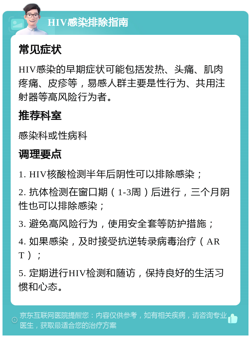 HIV感染排除指南 常见症状 HIV感染的早期症状可能包括发热、头痛、肌肉疼痛、皮疹等，易感人群主要是性行为、共用注射器等高风险行为者。 推荐科室 感染科或性病科 调理要点 1. HIV核酸检测半年后阴性可以排除感染； 2. 抗体检测在窗口期（1-3周）后进行，三个月阴性也可以排除感染； 3. 避免高风险行为，使用安全套等防护措施； 4. 如果感染，及时接受抗逆转录病毒治疗（ART）； 5. 定期进行HIV检测和随访，保持良好的生活习惯和心态。