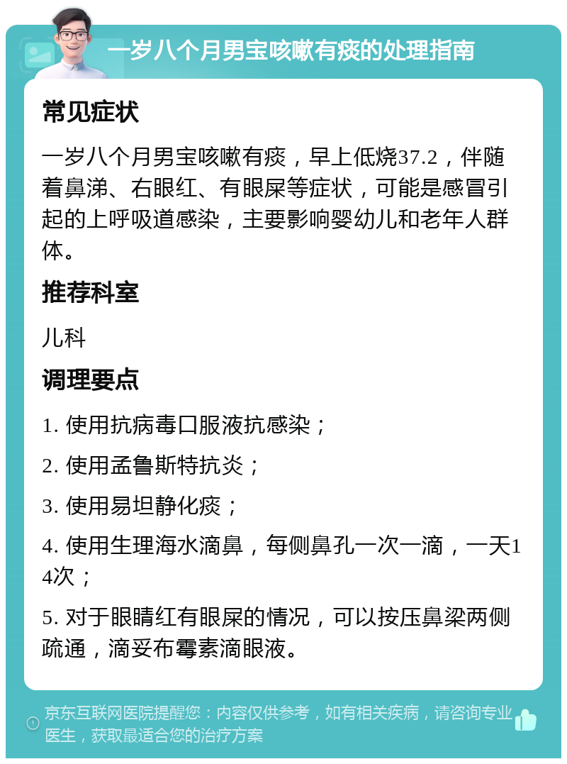 一岁八个月男宝咳嗽有痰的处理指南 常见症状 一岁八个月男宝咳嗽有痰，早上低烧37.2，伴随着鼻涕、右眼红、有眼屎等症状，可能是感冒引起的上呼吸道感染，主要影响婴幼儿和老年人群体。 推荐科室 儿科 调理要点 1. 使用抗病毒口服液抗感染； 2. 使用孟鲁斯特抗炎； 3. 使用易坦静化痰； 4. 使用生理海水滴鼻，每侧鼻孔一次一滴，一天14次； 5. 对于眼睛红有眼屎的情况，可以按压鼻梁两侧疏通，滴妥布霉素滴眼液。