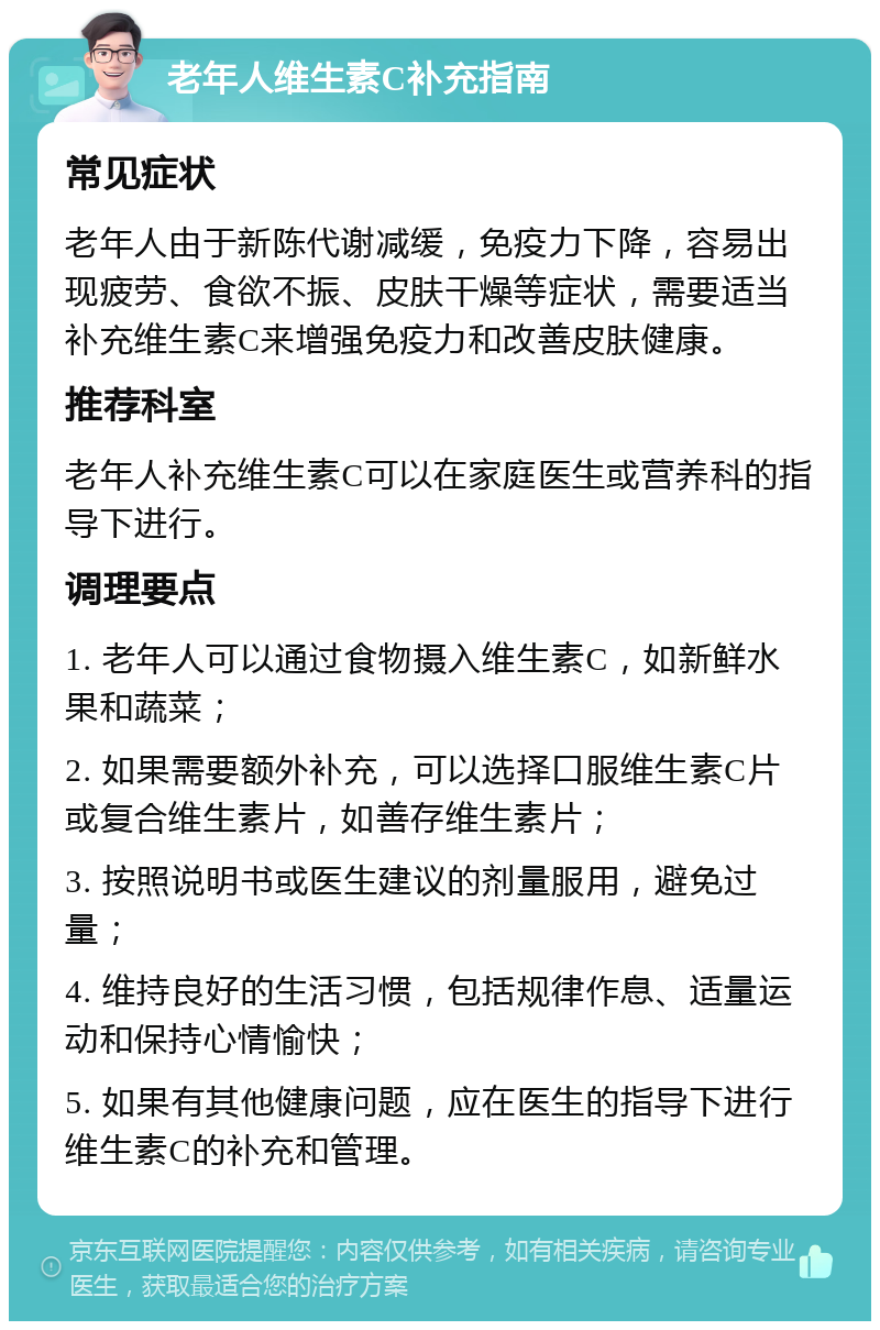 老年人维生素C补充指南 常见症状 老年人由于新陈代谢减缓，免疫力下降，容易出现疲劳、食欲不振、皮肤干燥等症状，需要适当补充维生素C来增强免疫力和改善皮肤健康。 推荐科室 老年人补充维生素C可以在家庭医生或营养科的指导下进行。 调理要点 1. 老年人可以通过食物摄入维生素C，如新鲜水果和蔬菜； 2. 如果需要额外补充，可以选择口服维生素C片或复合维生素片，如善存维生素片； 3. 按照说明书或医生建议的剂量服用，避免过量； 4. 维持良好的生活习惯，包括规律作息、适量运动和保持心情愉快； 5. 如果有其他健康问题，应在医生的指导下进行维生素C的补充和管理。