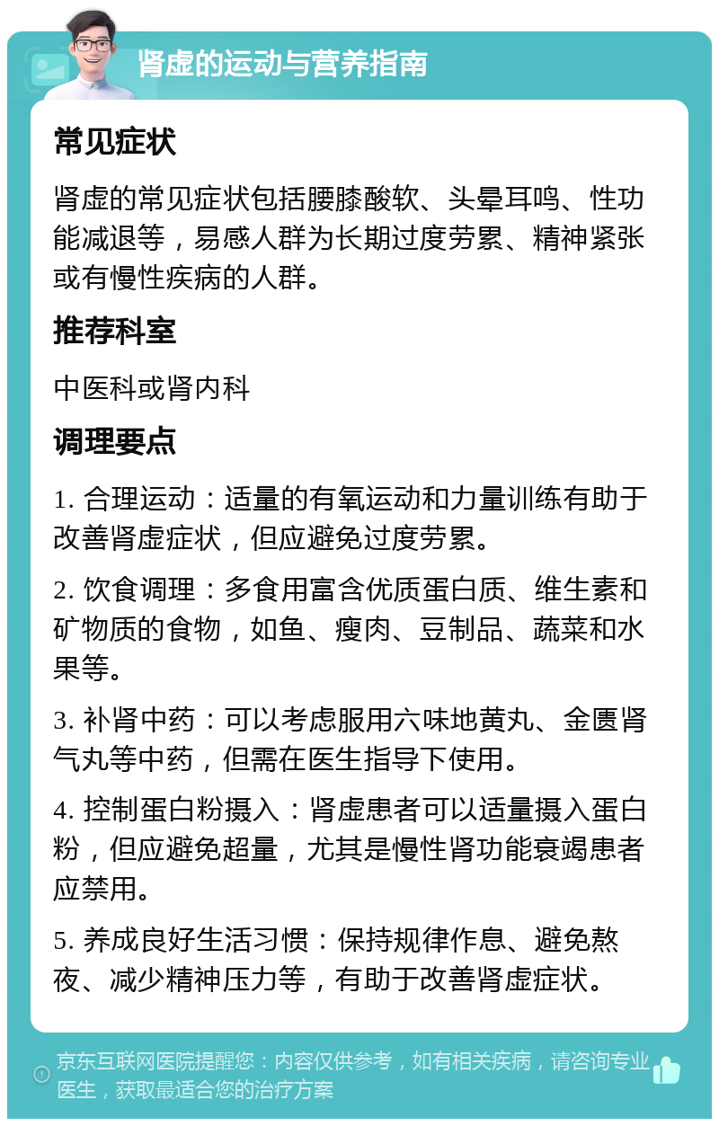 肾虚的运动与营养指南 常见症状 肾虚的常见症状包括腰膝酸软、头晕耳鸣、性功能减退等，易感人群为长期过度劳累、精神紧张或有慢性疾病的人群。 推荐科室 中医科或肾内科 调理要点 1. 合理运动：适量的有氧运动和力量训练有助于改善肾虚症状，但应避免过度劳累。 2. 饮食调理：多食用富含优质蛋白质、维生素和矿物质的食物，如鱼、瘦肉、豆制品、蔬菜和水果等。 3. 补肾中药：可以考虑服用六味地黄丸、金匮肾气丸等中药，但需在医生指导下使用。 4. 控制蛋白粉摄入：肾虚患者可以适量摄入蛋白粉，但应避免超量，尤其是慢性肾功能衰竭患者应禁用。 5. 养成良好生活习惯：保持规律作息、避免熬夜、减少精神压力等，有助于改善肾虚症状。