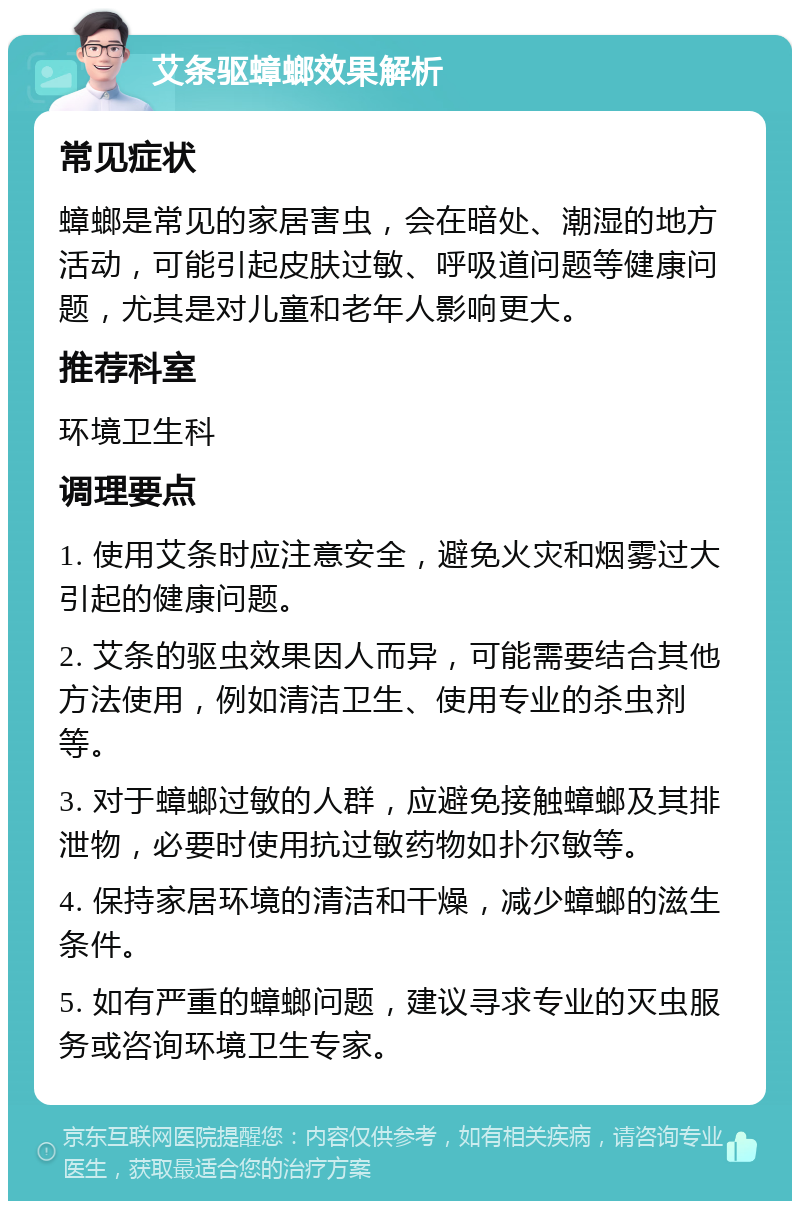 艾条驱蟑螂效果解析 常见症状 蟑螂是常见的家居害虫，会在暗处、潮湿的地方活动，可能引起皮肤过敏、呼吸道问题等健康问题，尤其是对儿童和老年人影响更大。 推荐科室 环境卫生科 调理要点 1. 使用艾条时应注意安全，避免火灾和烟雾过大引起的健康问题。 2. 艾条的驱虫效果因人而异，可能需要结合其他方法使用，例如清洁卫生、使用专业的杀虫剂等。 3. 对于蟑螂过敏的人群，应避免接触蟑螂及其排泄物，必要时使用抗过敏药物如扑尔敏等。 4. 保持家居环境的清洁和干燥，减少蟑螂的滋生条件。 5. 如有严重的蟑螂问题，建议寻求专业的灭虫服务或咨询环境卫生专家。