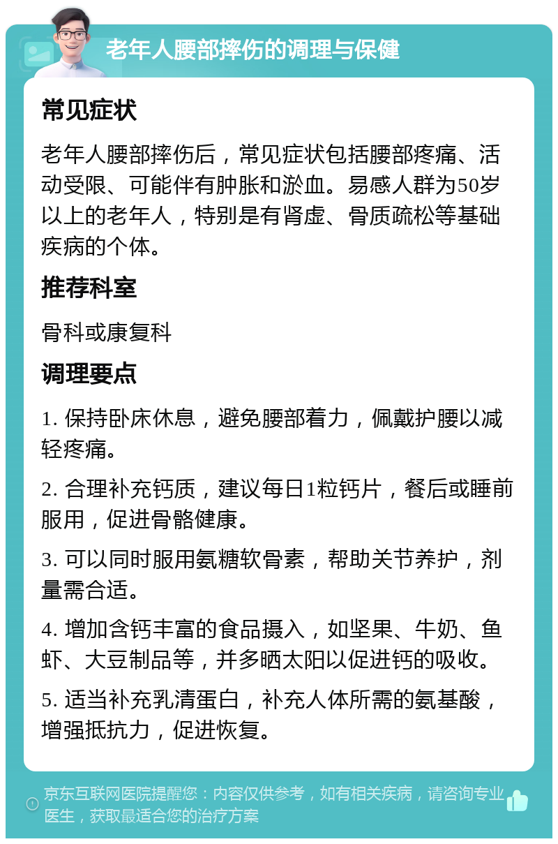 老年人腰部摔伤的调理与保健 常见症状 老年人腰部摔伤后，常见症状包括腰部疼痛、活动受限、可能伴有肿胀和淤血。易感人群为50岁以上的老年人，特别是有肾虚、骨质疏松等基础疾病的个体。 推荐科室 骨科或康复科 调理要点 1. 保持卧床休息，避免腰部着力，佩戴护腰以减轻疼痛。 2. 合理补充钙质，建议每日1粒钙片，餐后或睡前服用，促进骨骼健康。 3. 可以同时服用氨糖软骨素，帮助关节养护，剂量需合适。 4. 增加含钙丰富的食品摄入，如坚果、牛奶、鱼虾、大豆制品等，并多晒太阳以促进钙的吸收。 5. 适当补充乳清蛋白，补充人体所需的氨基酸，增强抵抗力，促进恢复。