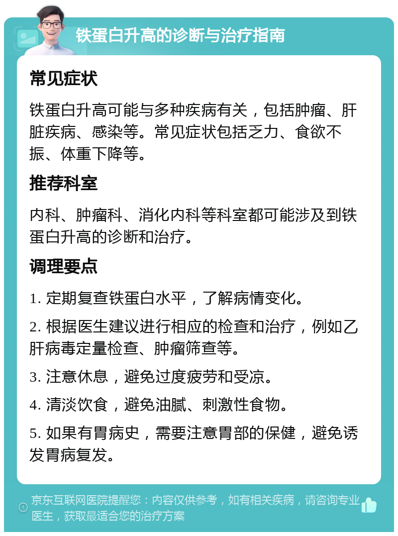 铁蛋白升高的诊断与治疗指南 常见症状 铁蛋白升高可能与多种疾病有关，包括肿瘤、肝脏疾病、感染等。常见症状包括乏力、食欲不振、体重下降等。 推荐科室 内科、肿瘤科、消化内科等科室都可能涉及到铁蛋白升高的诊断和治疗。 调理要点 1. 定期复查铁蛋白水平，了解病情变化。 2. 根据医生建议进行相应的检查和治疗，例如乙肝病毒定量检查、肿瘤筛查等。 3. 注意休息，避免过度疲劳和受凉。 4. 清淡饮食，避免油腻、刺激性食物。 5. 如果有胃病史，需要注意胃部的保健，避免诱发胃病复发。