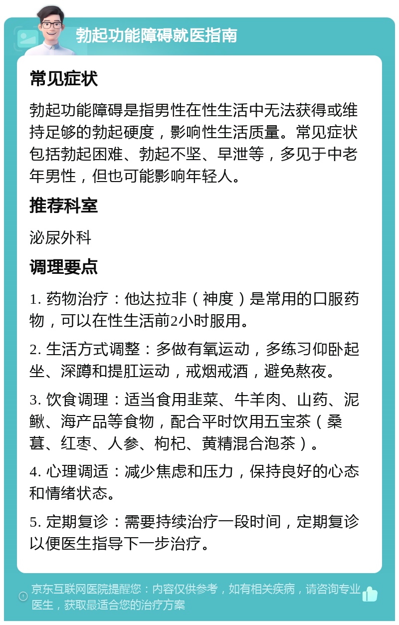 勃起功能障碍就医指南 常见症状 勃起功能障碍是指男性在性生活中无法获得或维持足够的勃起硬度，影响性生活质量。常见症状包括勃起困难、勃起不坚、早泄等，多见于中老年男性，但也可能影响年轻人。 推荐科室 泌尿外科 调理要点 1. 药物治疗：他达拉非（神度）是常用的口服药物，可以在性生活前2小时服用。 2. 生活方式调整：多做有氧运动，多练习仰卧起坐、深蹲和提肛运动，戒烟戒酒，避免熬夜。 3. 饮食调理：适当食用韭菜、牛羊肉、山药、泥鳅、海产品等食物，配合平时饮用五宝茶（桑葚、红枣、人参、枸杞、黄精混合泡茶）。 4. 心理调适：减少焦虑和压力，保持良好的心态和情绪状态。 5. 定期复诊：需要持续治疗一段时间，定期复诊以便医生指导下一步治疗。