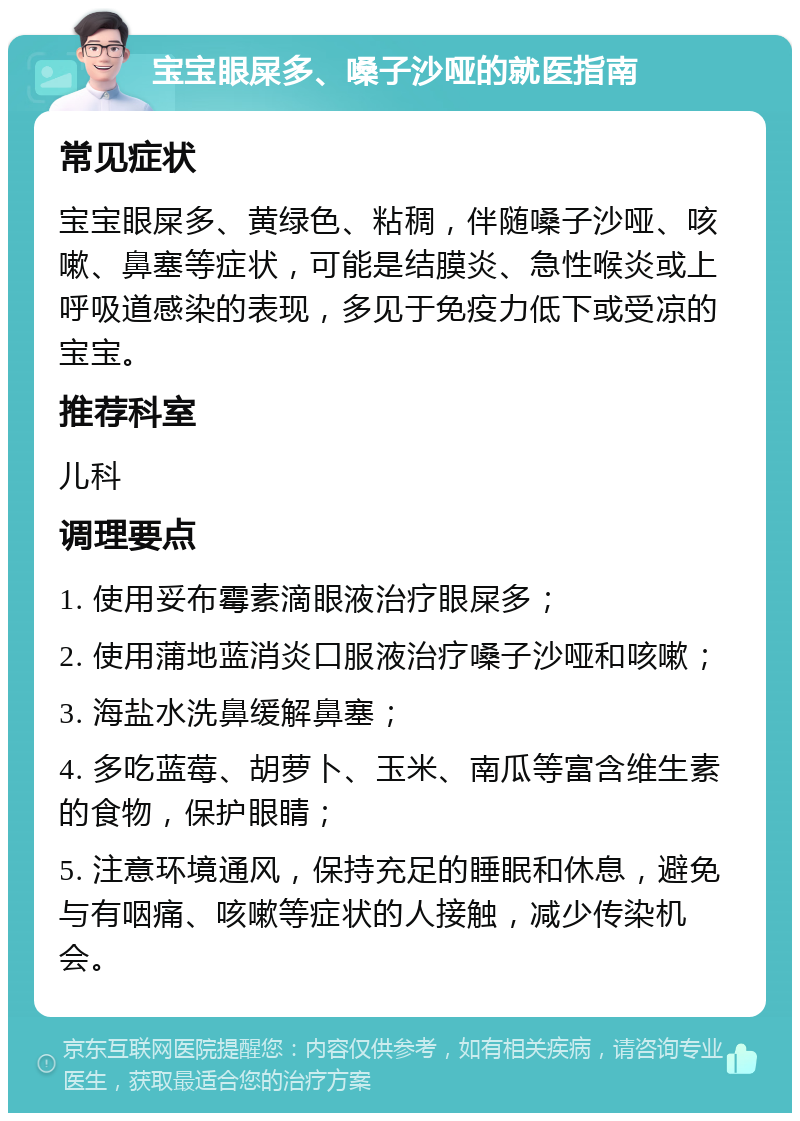 宝宝眼屎多、嗓子沙哑的就医指南 常见症状 宝宝眼屎多、黄绿色、粘稠，伴随嗓子沙哑、咳嗽、鼻塞等症状，可能是结膜炎、急性喉炎或上呼吸道感染的表现，多见于免疫力低下或受凉的宝宝。 推荐科室 儿科 调理要点 1. 使用妥布霉素滴眼液治疗眼屎多； 2. 使用蒲地蓝消炎口服液治疗嗓子沙哑和咳嗽； 3. 海盐水洗鼻缓解鼻塞； 4. 多吃蓝莓、胡萝卜、玉米、南瓜等富含维生素的食物，保护眼睛； 5. 注意环境通风，保持充足的睡眠和休息，避免与有咽痛、咳嗽等症状的人接触，减少传染机会。