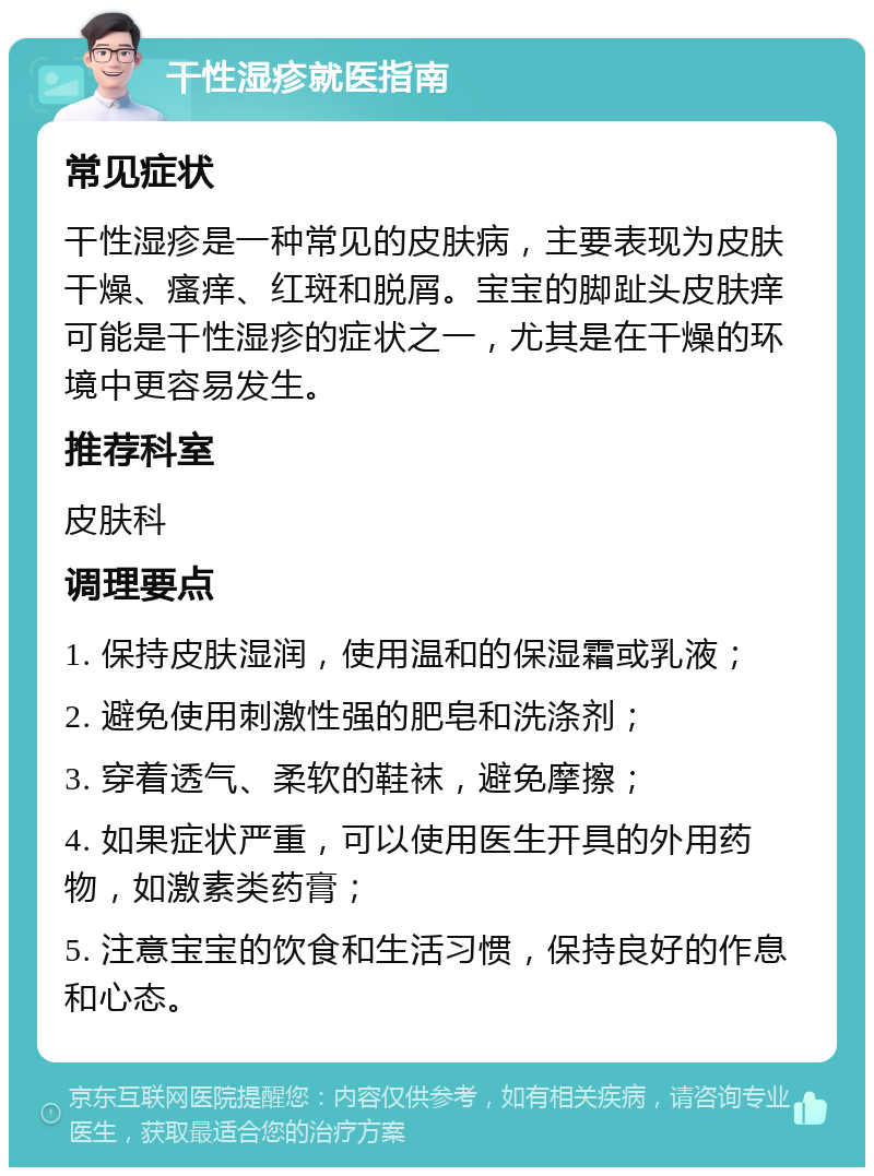 干性湿疹就医指南 常见症状 干性湿疹是一种常见的皮肤病，主要表现为皮肤干燥、瘙痒、红斑和脱屑。宝宝的脚趾头皮肤痒可能是干性湿疹的症状之一，尤其是在干燥的环境中更容易发生。 推荐科室 皮肤科 调理要点 1. 保持皮肤湿润，使用温和的保湿霜或乳液； 2. 避免使用刺激性强的肥皂和洗涤剂； 3. 穿着透气、柔软的鞋袜，避免摩擦； 4. 如果症状严重，可以使用医生开具的外用药物，如激素类药膏； 5. 注意宝宝的饮食和生活习惯，保持良好的作息和心态。