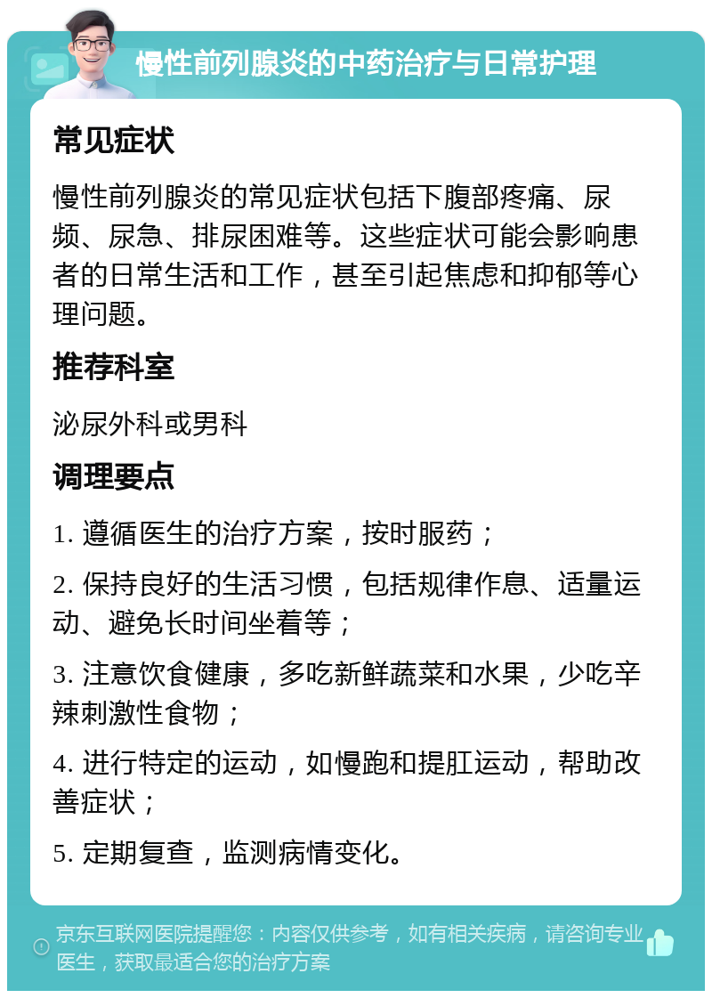 慢性前列腺炎的中药治疗与日常护理 常见症状 慢性前列腺炎的常见症状包括下腹部疼痛、尿频、尿急、排尿困难等。这些症状可能会影响患者的日常生活和工作，甚至引起焦虑和抑郁等心理问题。 推荐科室 泌尿外科或男科 调理要点 1. 遵循医生的治疗方案，按时服药； 2. 保持良好的生活习惯，包括规律作息、适量运动、避免长时间坐着等； 3. 注意饮食健康，多吃新鲜蔬菜和水果，少吃辛辣刺激性食物； 4. 进行特定的运动，如慢跑和提肛运动，帮助改善症状； 5. 定期复查，监测病情变化。