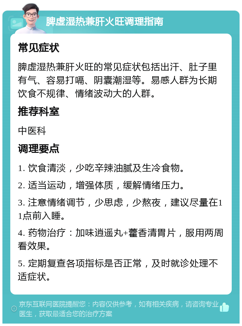 脾虚湿热兼肝火旺调理指南 常见症状 脾虚湿热兼肝火旺的常见症状包括出汗、肚子里有气、容易打嗝、阴囊潮湿等。易感人群为长期饮食不规律、情绪波动大的人群。 推荐科室 中医科 调理要点 1. 饮食清淡，少吃辛辣油腻及生冷食物。 2. 适当运动，增强体质，缓解情绪压力。 3. 注意情绪调节，少思虑，少熬夜，建议尽量在11点前入睡。 4. 药物治疗：加味逍遥丸+藿香清胃片，服用两周看效果。 5. 定期复查各项指标是否正常，及时就诊处理不适症状。