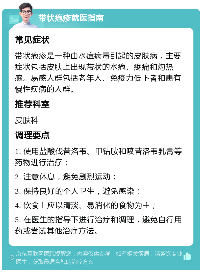 带状疱疹就医指南 常见症状 带状疱疹是一种由水痘病毒引起的皮肤病，主要症状包括皮肤上出现带状的水疱、疼痛和灼热感。易感人群包括老年人、免疫力低下者和患有慢性疾病的人群。 推荐科室 皮肤科 调理要点 1. 使用盐酸伐昔洛韦、甲钴胺和喷昔洛韦乳膏等药物进行治疗； 2. 注意休息，避免剧烈运动； 3. 保持良好的个人卫生，避免感染； 4. 饮食上应以清淡、易消化的食物为主； 5. 在医生的指导下进行治疗和调理，避免自行用药或尝试其他治疗方法。