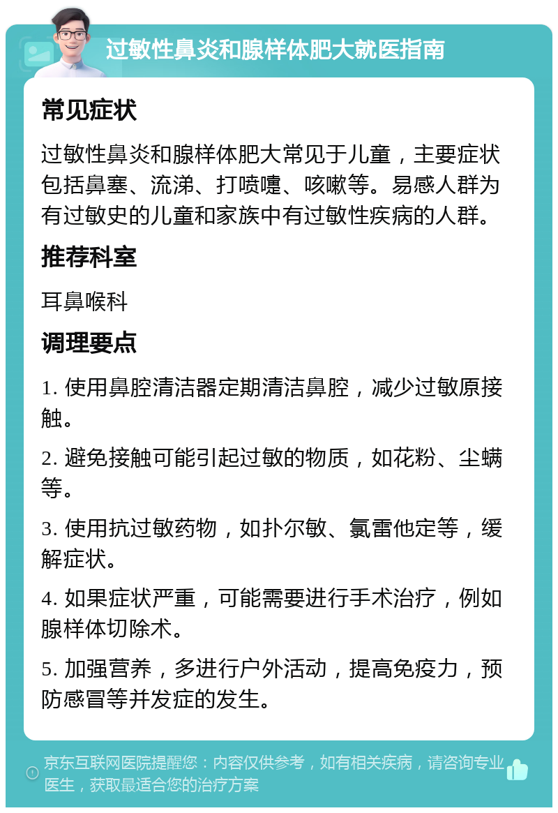 过敏性鼻炎和腺样体肥大就医指南 常见症状 过敏性鼻炎和腺样体肥大常见于儿童，主要症状包括鼻塞、流涕、打喷嚏、咳嗽等。易感人群为有过敏史的儿童和家族中有过敏性疾病的人群。 推荐科室 耳鼻喉科 调理要点 1. 使用鼻腔清洁器定期清洁鼻腔，减少过敏原接触。 2. 避免接触可能引起过敏的物质，如花粉、尘螨等。 3. 使用抗过敏药物，如扑尔敏、氯雷他定等，缓解症状。 4. 如果症状严重，可能需要进行手术治疗，例如腺样体切除术。 5. 加强营养，多进行户外活动，提高免疫力，预防感冒等并发症的发生。